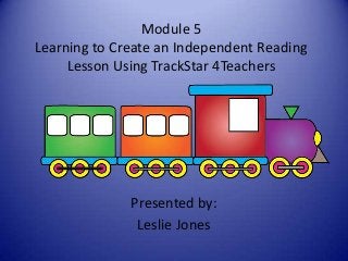 Module 5
Learning to Create an Independent Reading
Lesson Using TrackStar 4Teachers
Presented by:
Leslie Jones
 