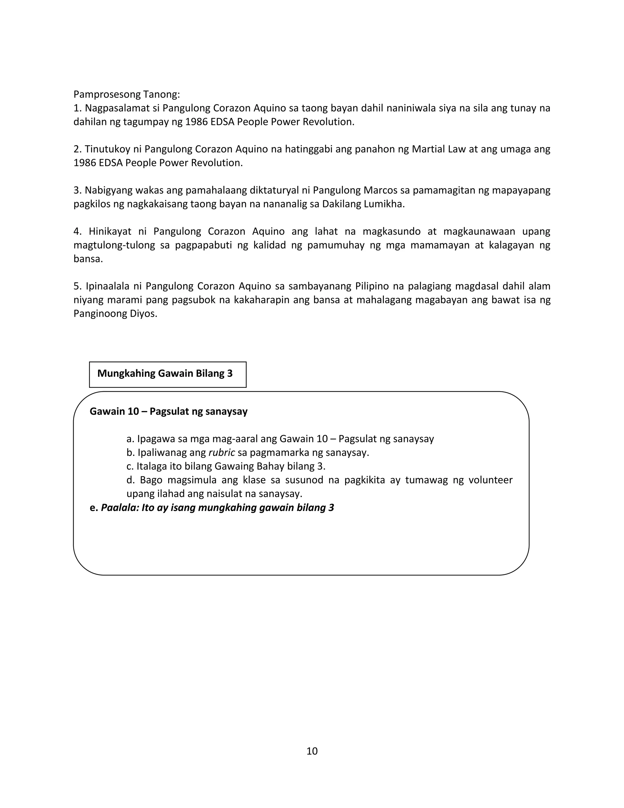 10
Pamprosesong Tanong:
1. Nagpasalamat si Pangulong Corazon Aquino sa taong bayan dahil naniniwala siya na sila ang tunay na
dahilan ng tagumpay ng 1986 EDSA People Power Revolution.
2. Tinutukoy ni Pangulong Corazon Aquino na hatinggabi ang panahon ng Martial Law at ang umaga ang
1986 EDSA People Power Revolution.
3. Nabigyang wakas ang pamahalaang diktaturyal ni Pangulong Marcos sa pamamagitan ng mapayapang
pagkilos ng nagkakaisang taong bayan na nananalig sa Dakilang Lumikha.
4. Hinikayat ni Pangulong Corazon Aquino ang lahat na magkasundo at magkaunawaan upang
magtulong-tulong sa pagpapabuti ng kalidad ng pamumuhay ng mga mamamayan at kalagayan ng
bansa.
5. Ipinaalala ni Pangulong Corazon Aquino sa sambayanang Pilipino na palagiang magdasal dahil alam
niyang marami pang pagsubok na kakaharapin ang bansa at mahalagang magabayan ang bawat isa ng
Panginoong Diyos.
Gawain 10 – Pagsulat ng sanaysay
a. Ipagawa sa mga mag-aaral ang Gawain 10 – Pagsulat ng sanaysay
b. Ipaliwanag ang rubric sa pagmamarka ng sanaysay.
c. Italaga ito bilang Gawaing Bahay bilang 3.
d. Bago magsimula ang klase sa susunod na pagkikita ay tumawag ng volunteer
upang ilahad ang naisulat na sanaysay.
e. Paalala: Ito ay isang mungkahing gawain bilang 3
Mungkahing Gawain Bilang 3
 