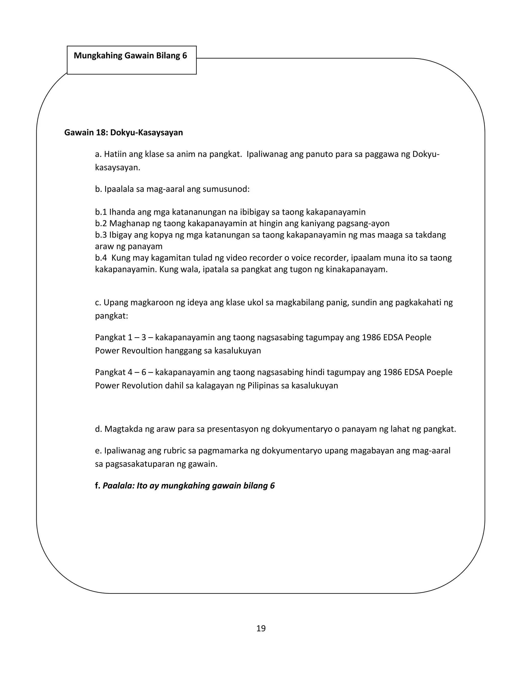 19
Gawain 18: Dokyu-Kasaysayan
a. Hatiin ang klase sa anim na pangkat. Ipaliwanag ang panuto para sa paggawa ng Dokyu-
kasaysayan.
b. Ipaalala sa mag-aaral ang sumusunod:
b.1 Ihanda ang mga katananungan na ibibigay sa taong kakapanayamin
b.2 Maghanap ng taong kakapanayamin at hingin ang kaniyang pagsang-ayon
b.3 Ibigay ang kopya ng mga katanungan sa taong kakapanayamin ng mas maaga sa takdang
araw ng panayam
b.4 Kung may kagamitan tulad ng video recorder o voice recorder, ipaalam muna ito sa taong
kakapanayamin. Kung wala, ipatala sa pangkat ang tugon ng kinakapanayam.
c. Upang magkaroon ng ideya ang klase ukol sa magkabilang panig, sundin ang pagkakahati ng
pangkat:
Pangkat 1 – 3 – kakapanayamin ang taong nagsasabing tagumpay ang 1986 EDSA People
Power Revoultion hanggang sa kasalukuyan
Pangkat 4 – 6 – kakapanayamin ang taong nagsasabing hindi tagumpay ang 1986 EDSA Poeple
Power Revolution dahil sa kalagayan ng Pilipinas sa kasalukuyan
d. Magtakda ng araw para sa presentasyon ng dokyumentaryo o panayam ng lahat ng pangkat.
e. Ipaliwanag ang rubric sa pagmamarka ng dokyumentaryo upang magabayan ang mag-aaral
sa pagsasakatuparan ng gawain.
f. Paalala: Ito ay mungkahing gawain bilang 6
Mungkahing Gawain Bilang 6
 