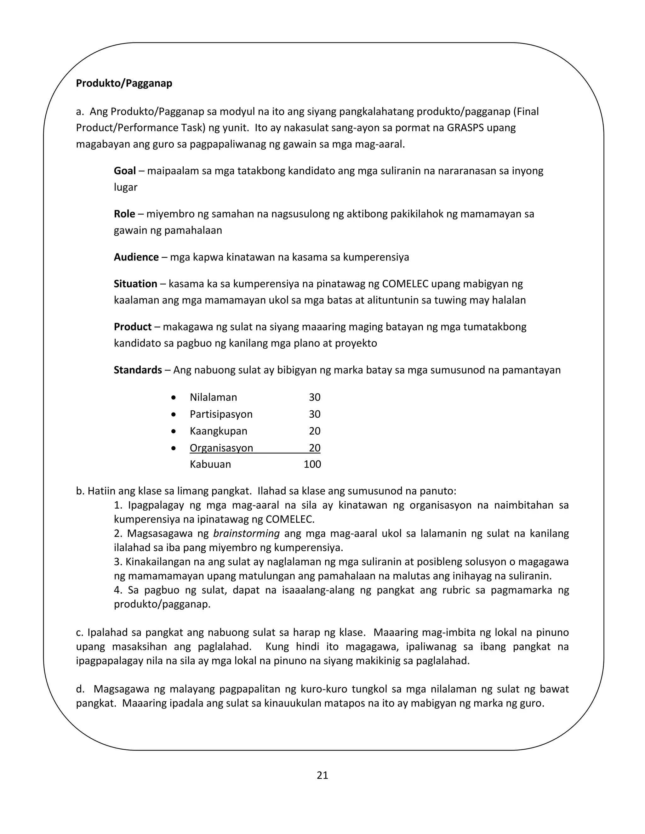 21
Produkto/Pagganap
a. Ang Produkto/Pagganap sa modyul na ito ang siyang pangkalahatang produkto/pagganap (Final
Product/Performance Task) ng yunit. Ito ay nakasulat sang-ayon sa pormat na GRASPS upang
magabayan ang guro sa pagpapaliwanag ng gawain sa mga mag-aaral.
Goal – maipaalam sa mga tatakbong kandidato ang mga suliranin na nararanasan sa inyong
lugar
Role – miyembro ng samahan na nagsusulong ng aktibong pakikilahok ng mamamayan sa
gawain ng pamahalaan
Audience – mga kapwa kinatawan na kasama sa kumperensiya
Situation – kasama ka sa kumperensiya na pinatawag ng COMELEC upang mabigyan ng
kaalaman ang mga mamamayan ukol sa mga batas at alituntunin sa tuwing may halalan
Product – makagawa ng sulat na siyang maaaring maging batayan ng mga tumatakbong
kandidato sa pagbuo ng kanilang mga plano at proyekto
Standards – Ang nabuong sulat ay bibigyan ng marka batay sa mga sumusunod na pamantayan
 Nilalaman 30
 Partisipasyon 30
 Kaangkupan 20
 Organisasyon 20
Kabuuan 100
b. Hatiin ang klase sa limang pangkat. Ilahad sa klase ang sumusunod na panuto:
1. Ipagpalagay ng mga mag-aaral na sila ay kinatawan ng organisasyon na naimbitahan sa
kumperensiya na ipinatawag ng COMELEC.
2. Magsasagawa ng brainstorming ang mga mag-aaral ukol sa lalamanin ng sulat na kanilang
ilalahad sa iba pang miyembro ng kumperensiya.
3. Kinakailangan na ang sulat ay naglalaman ng mga suliranin at posibleng solusyon o magagawa
ng mamamamayan upang matulungan ang pamahalaan na malutas ang inihayag na suliranin.
4. Sa pagbuo ng sulat, dapat na isaaalang-alang ng pangkat ang rubric sa pagmamarka ng
produkto/pagganap.
c. Ipalahad sa pangkat ang nabuong sulat sa harap ng klase. Maaaring mag-imbita ng lokal na pinuno
upang masaksihan ang paglalahad. Kung hindi ito magagawa, ipaliwanag sa ibang pangkat na
ipagpapalagay nila na sila ay mga lokal na pinuno na siyang makikinig sa paglalahad.
d. Magsagawa ng malayang pagpapalitan ng kuro-kuro tungkol sa mga nilalaman ng sulat ng bawat
pangkat. Maaaring ipadala ang sulat sa kinauukulan matapos na ito ay mabigyan ng marka ng guro.
 