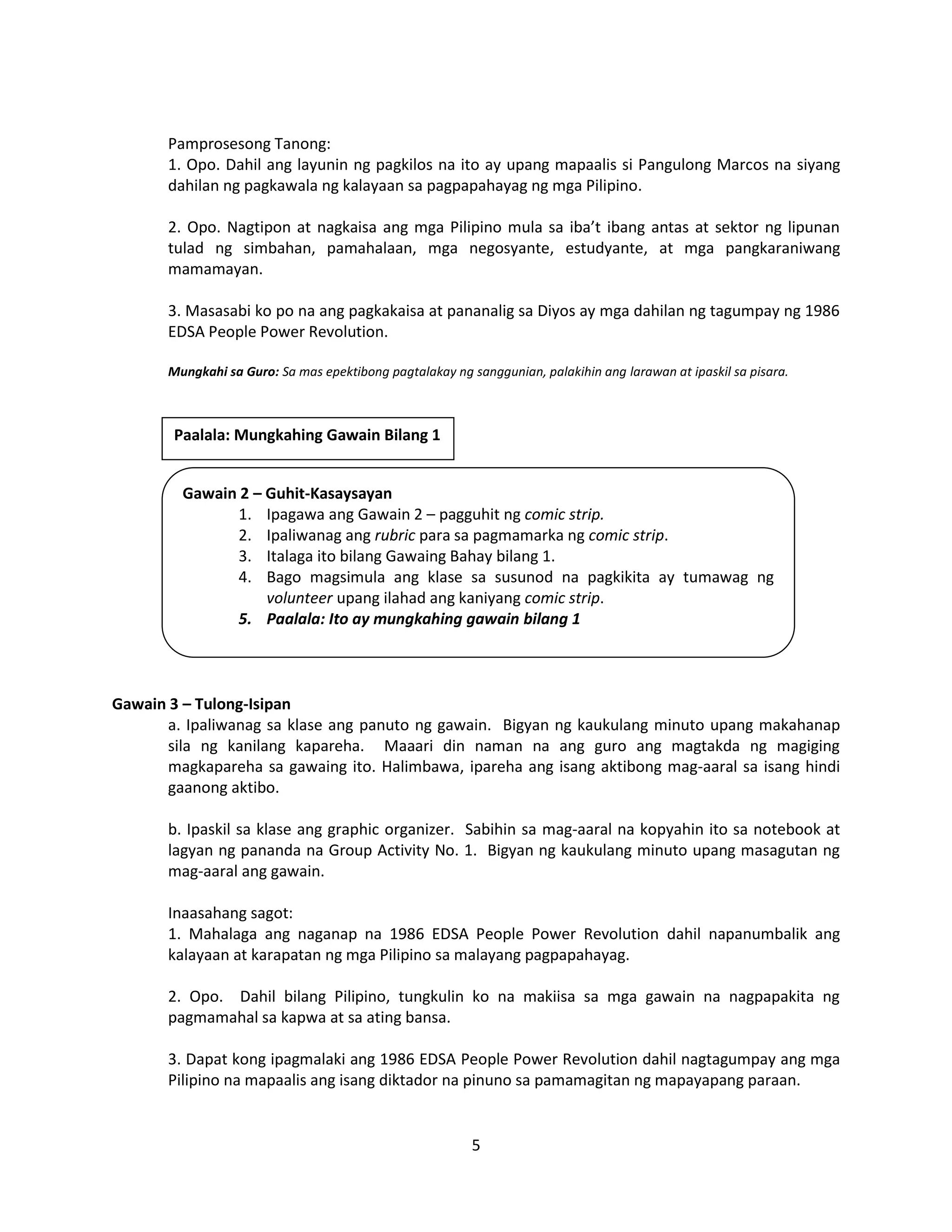 5
Pamprosesong Tanong:
1. Opo. Dahil ang layunin ng pagkilos na ito ay upang mapaalis si Pangulong Marcos na siyang
dahilan ng pagkawala ng kalayaan sa pagpapahayag ng mga Pilipino.
2. Opo. Nagtipon at nagkaisa ang mga Pilipino mula sa iba’t ibang antas at sektor ng lipunan
tulad ng simbahan, pamahalaan, mga negosyante, estudyante, at mga pangkaraniwang
mamamayan.
3. Masasabi ko po na ang pagkakaisa at pananalig sa Diyos ay mga dahilan ng tagumpay ng 1986
EDSA People Power Revolution.
Mungkahi sa Guro: Sa mas epektibong pagtalakay ng sanggunian, palakihin ang larawan at ipaskil sa pisara.
Gawain 3 – Tulong-Isipan
a. Ipaliwanag sa klase ang panuto ng gawain. Bigyan ng kaukulang minuto upang makahanap
sila ng kanilang kapareha. Maaari din naman na ang guro ang magtakda ng magiging
magkapareha sa gawaing ito. Halimbawa, ipareha ang isang aktibong mag-aaral sa isang hindi
gaanong aktibo.
b. Ipaskil sa klase ang graphic organizer. Sabihin sa mag-aaral na kopyahin ito sa notebook at
lagyan ng pananda na Group Activity No. 1. Bigyan ng kaukulang minuto upang masagutan ng
mag-aaral ang gawain.
Inaasahang sagot:
1. Mahalaga ang naganap na 1986 EDSA People Power Revolution dahil napanumbalik ang
kalayaan at karapatan ng mga Pilipino sa malayang pagpapahayag.
2. Opo. Dahil bilang Pilipino, tungkulin ko na makiisa sa mga gawain na nagpapakita ng
pagmamahal sa kapwa at sa ating bansa.
3. Dapat kong ipagmalaki ang 1986 EDSA People Power Revolution dahil nagtagumpay ang mga
Pilipino na mapaalis ang isang diktador na pinuno sa pamamagitan ng mapayapang paraan.
Gawain 2 – Guhit-Kasaysayan
1. Ipagawa ang Gawain 2 – pagguhit ng comic strip.
2. Ipaliwanag ang rubric para sa pagmamarka ng comic strip.
3. Italaga ito bilang Gawaing Bahay bilang 1.
4. Bago magsimula ang klase sa susunod na pagkikita ay tumawag ng
volunteer upang ilahad ang kaniyang comic strip.
5. Paalala: Ito ay mungkahing gawain bilang 1
Paalala: Mungkahing Gawain Bilang 1
 