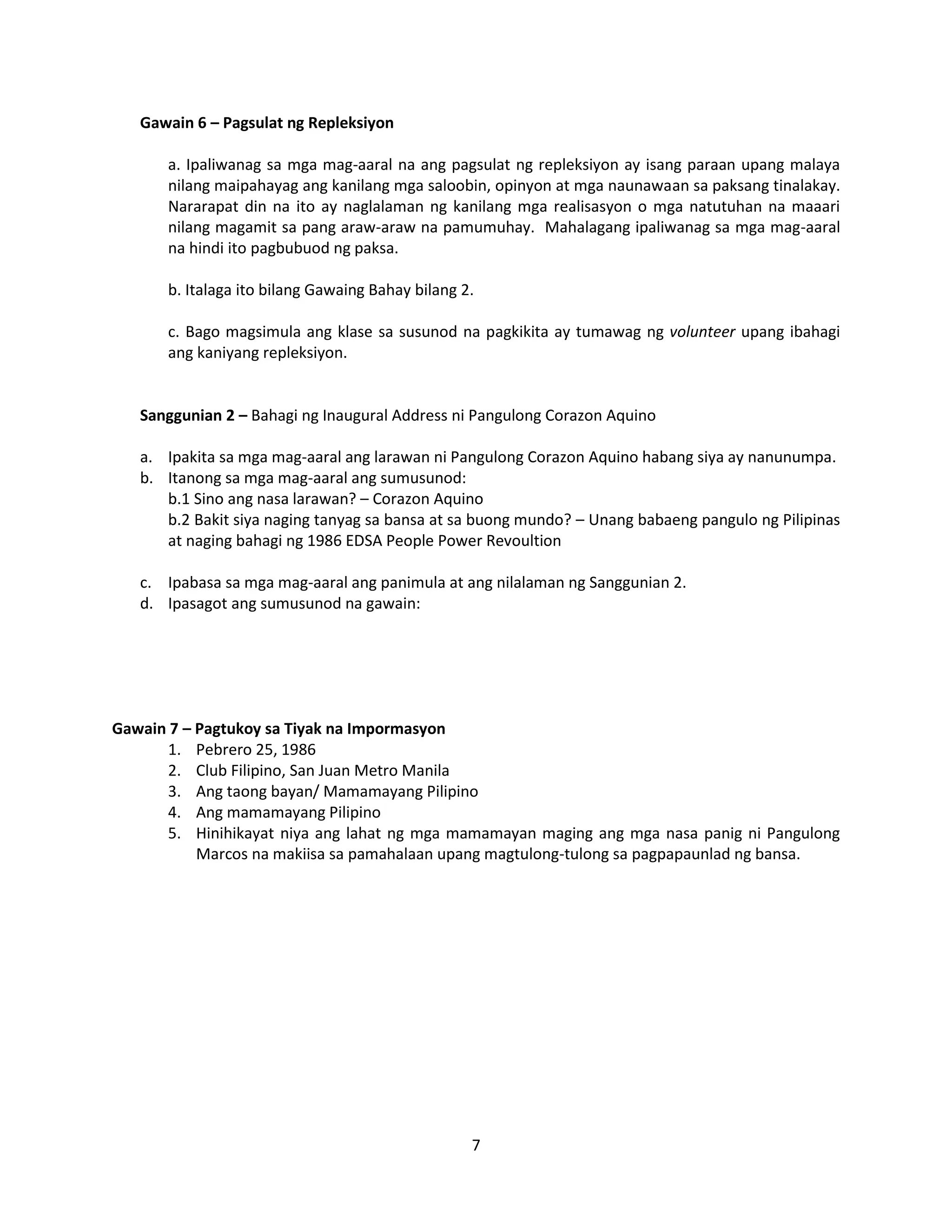 7
Gawain 6 – Pagsulat ng Repleksiyon
a. Ipaliwanag sa mga mag-aaral na ang pagsulat ng repleksiyon ay isang paraan upang malaya
nilang maipahayag ang kanilang mga saloobin, opinyon at mga naunawaan sa paksang tinalakay.
Nararapat din na ito ay naglalaman ng kanilang mga realisasyon o mga natutuhan na maaari
nilang magamit sa pang araw-araw na pamumuhay. Mahalagang ipaliwanag sa mga mag-aaral
na hindi ito pagbubuod ng paksa.
b. Italaga ito bilang Gawaing Bahay bilang 2.
c. Bago magsimula ang klase sa susunod na pagkikita ay tumawag ng volunteer upang ibahagi
ang kaniyang repleksiyon.
Sanggunian 2 – Bahagi ng Inaugural Address ni Pangulong Corazon Aquino
a. Ipakita sa mga mag-aaral ang larawan ni Pangulong Corazon Aquino habang siya ay nanunumpa.
b. Itanong sa mga mag-aaral ang sumusunod:
b.1 Sino ang nasa larawan? – Corazon Aquino
b.2 Bakit siya naging tanyag sa bansa at sa buong mundo? – Unang babaeng pangulo ng Pilipinas
at naging bahagi ng 1986 EDSA People Power Revoultion
c. Ipabasa sa mga mag-aaral ang panimula at ang nilalaman ng Sanggunian 2.
d. Ipasagot ang sumusunod na gawain:
Gawain 7 – Pagtukoy sa Tiyak na Impormasyon
1. Pebrero 25, 1986
2. Club Filipino, San Juan Metro Manila
3. Ang taong bayan/ Mamamayang Pilipino
4. Ang mamamayang Pilipino
5. Hinihikayat niya ang lahat ng mga mamamayan maging ang mga nasa panig ni Pangulong
Marcos na makiisa sa pamahalaan upang magtulong-tulong sa pagpapaunlad ng bansa.
 