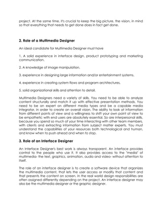 project. At the same time, it's crucial to keep the big picture, the vision, in mind
so that everything that needs to get done does in fact get done.

2. Role of a Multimedia Designer
An ideal candidate for Multimedia Designer must have
1. A solid experience in interface design, product prototyping and marketing
communication.
2. A knowledge of image manipulation.
3. experience in designing large information and/or entertainment systems.
4. experience in creating system flows and program architectures.
5. solid organizational skills and attention to detail.
Multimedia Designers need a variety of skills. You need to be able to analyze
content structurally and match it up with effective presentation methods. You
need to be an expert on different media types and be a capable media
integrator, in order to create an overall vision. The ability to look at information
from different points of view and a willingness to shift your own point of view to
be empathetic with end users are absolutely essential. So are interpersonal skills,
because you spend so much of your time interacting with other team members,
with clients and extracting information from subject matter experts. You must
understand the capabilities of your resources both technological and human,
and know when to push ahead and when to stop.

3. Role of an Interface Designer
An Interface Designer's best work is always transparent. An interface provides
control to the people who use it. It also provides access to the "media" of
multimedia- the text, graphics, animation, audio and video- without attention to
itself.
The role of an interface designer is to create a software device that organizes
the multimedia content, that lets the user access or modify that content and
that presents the content on screen. In the real world design responsibilities are
often assigned differently depending on the project. An interface designer may
also be the multimedia designer or the graphic designer.

 