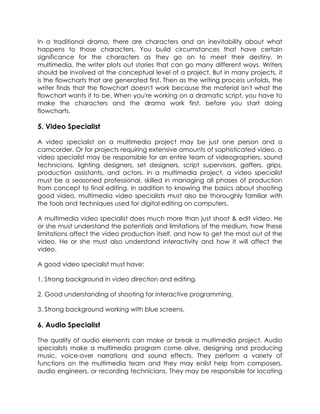 In a traditional drama, there are characters and an inevitability about what
happens to those characters. You build circumstances that have certain
significance for the characters as they go on to meet their destiny. In
multimedia, the writer plots out stories that can go many different ways. Writers
should be involved at the conceptual level of a project. But in many projects, it
is the flowcharts that are generated first. Then as the writing process unfolds, the
writer finds that the flowchart doesn't work because the material isn't what the
flowchart wants it to be. When you're working on a dramatic script, you have to
make the characters and the drama work first, before you start doing
flowcharts.

5. Video Specialist
A video specialist on a multimedia project may be just one person and a
camcorder. Or for projects requiring extensive amounts of sophisticated video, a
video specialist may be responsible for an entire team of videographers, sound
technicians, lighting designers, set designers, script supervisors, gaffers, grips,
production assistants, and actors. In a multimedia project, a video specialist
must be a seasoned professional, skilled in managing all phases of production
from concept to final editing. In addition to knowing the basics about shooting
good video, multimedia video specialists must also be thoroughly familiar with
the tools and techniques used for digital editing on computers.
A multimedia video specialist does much more than just shoot & edit video. He
or she must understand the potentials and limitations of the medium, how these
limitations affect the video production itself, and how to get the most out of the
video. He or she must also understand interactivity and how it will affect the
video.
A good video specialist must have:
1. Strong background in video direction and editing.
2. Good understanding of shooting for interactive programming.
3. Strong background working with blue screens.

6. Audio Specialist
The quality of audio elements can make or break a multimedia project. Audio
specialists make a multimedia program come alive, designing and producing
music, voice-over narrations and sound effects. They perform a variety of
functions on the multimedia team and they may enlist help from composers,
audio engineers, or recording technicians. They may be responsible for locating

 