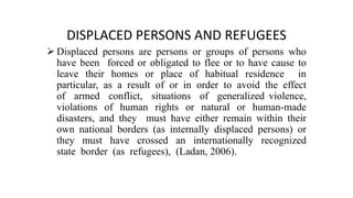 DISPLACED PERSONS AND REFUGEES
 Displaced persons are persons or groups of persons who
have been forced or obligated to flee or to have cause to
leave their homes or place of habitual residence in
particular, as a result of or in order to avoid the effect
of armed conflict, situations of generalized violence,
violations of human rights or natural or human-made
disasters, and they must have either remain within their
own national borders (as internally displaced persons) or
they must have crossed an internationally recognized
state border (as refugees), (Ladan, 2006).
 