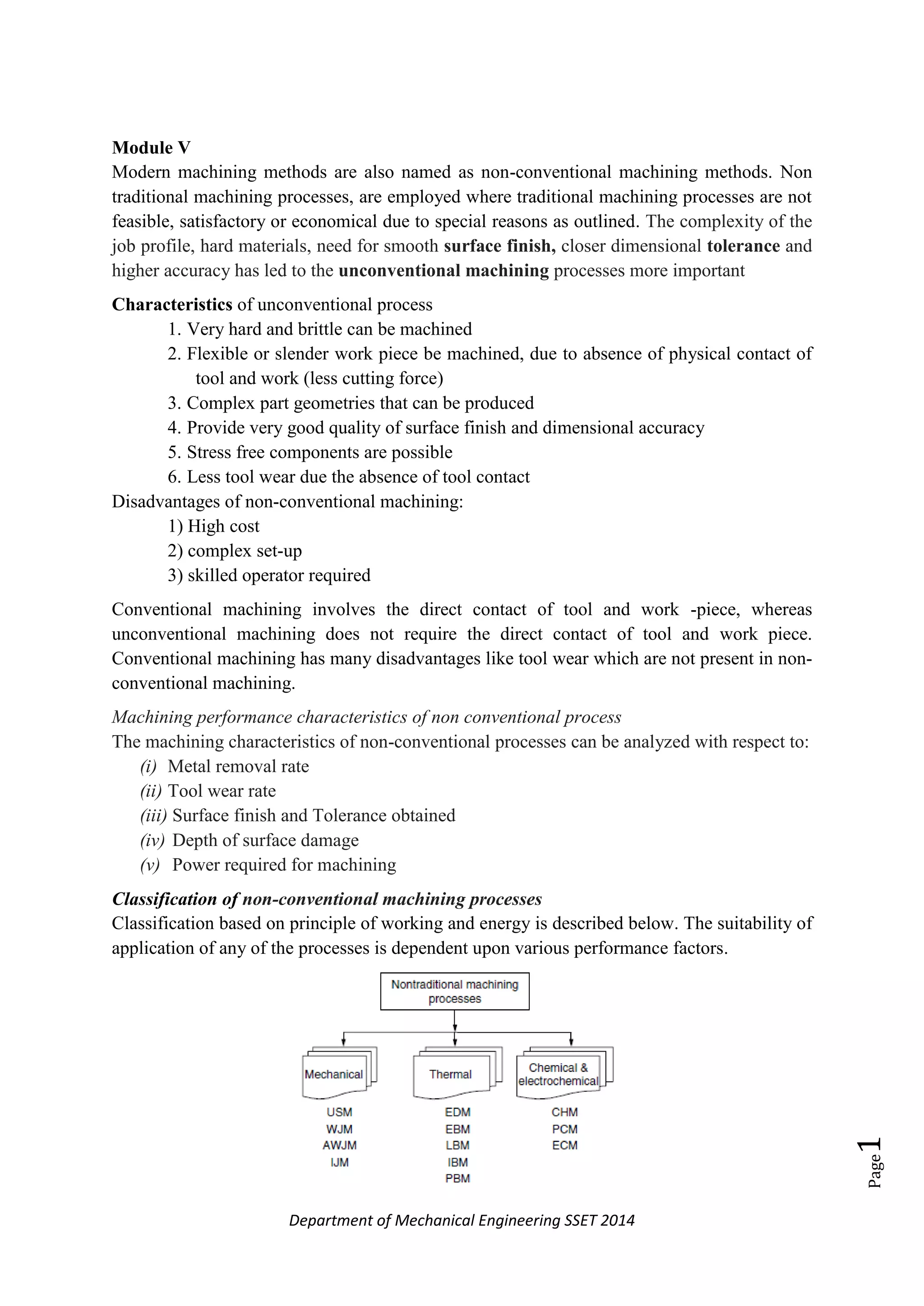 Department of Mechanical Engineering SSET 2014
Page1
Module V
Modern machining methods are also named as non-conventional machining methods. Non
traditional machining processes, are employed where traditional machining processes are not
feasible, satisfactory or economical due to special reasons as outlined. The complexity of the
job profile, hard materials, need for smooth surface finish, closer dimensional tolerance and
higher accuracy has led to the unconventional machining processes more important
Characteristics of unconventional process
1. Very hard and brittle can be machined
2. Flexible or slender work piece be machined, due to absence of physical contact of
tool and work (less cutting force)
3. Complex part geometries that can be produced
4. Provide very good quality of surface finish and dimensional accuracy
5. Stress free components are possible
6. Less tool wear due the absence of tool contact
Disadvantages of non-conventional machining:
1) High cost
2) complex set-up
3) skilled operator required
Conventional machining involves the direct contact of tool and work -piece, whereas
unconventional machining does not require the direct contact of tool and work piece.
Conventional machining has many disadvantages like tool wear which are not present in non-
conventional machining.
Machining performance characteristics of non conventional process
The machining characteristics of non-conventional processes can be analyzed with respect to:
(i) Metal removal rate
(ii) Tool wear rate
(iii) Surface finish and Tolerance obtained
(iv) Depth of surface damage
(v) Power required for machining
Classification of non-conventional machining processes
Classification based on principle of working and energy is described below. The suitability of
application of any of the processes is dependent upon various performance factors.
 