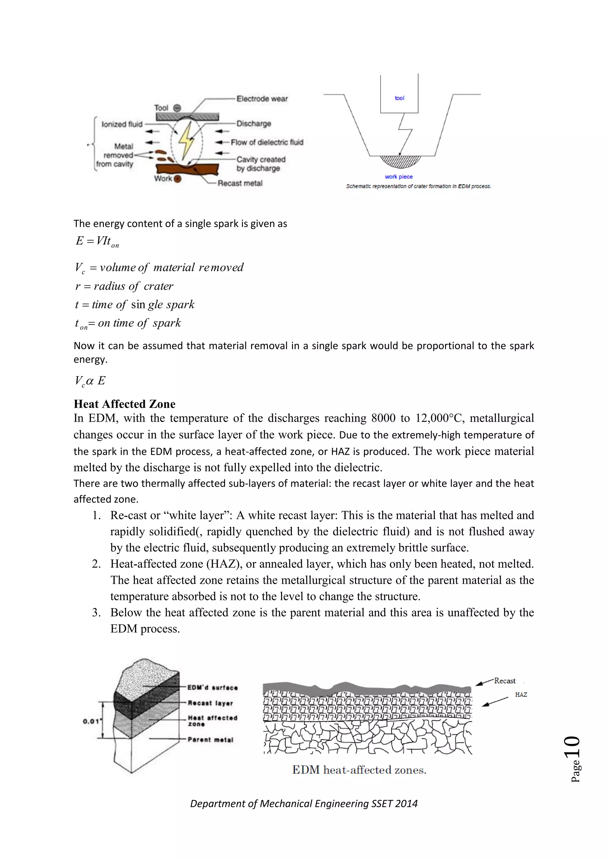 Department of Mechanical Engineering SSET 2014
Page10
The energy content of a single spark is given as
onVItE 
sparkoftimeont
sparkgleoftimet
craterofradiusr
movedrematerialofvolumeV
on
c




sin
Now it can be assumed that material removal in a single spark would be proportional to the spark
energy.
EVc
Heat Affected Zone
In EDM, with the temperature of the discharges reaching 8000 to 12,000°C, metallurgical
changes occur in the surface layer of the work piece. Due to the extremely-high temperature of
the spark in the EDM process, a heat-affected zone, or HAZ is produced. The work piece material
melted by the discharge is not fully expelled into the dielectric.
There are two thermally affected sub-layers of material: the recast layer or white layer and the heat
affected zone.
1. Re-cast or ―white layer‖: A white recast layer: This is the material that has melted and
rapidly solidified(, rapidly quenched by the dielectric fluid) and is not flushed away
by the electric fluid, subsequently producing an extremely brittle surface.
2. Heat-affected zone (HAZ), or annealed layer, which has only been heated, not melted.
The heat affected zone retains the metallurgical structure of the parent material as the
temperature absorbed is not to the level to change the structure.
3. Below the heat affected zone is the parent material and this area is unaffected by the
EDM process.
 