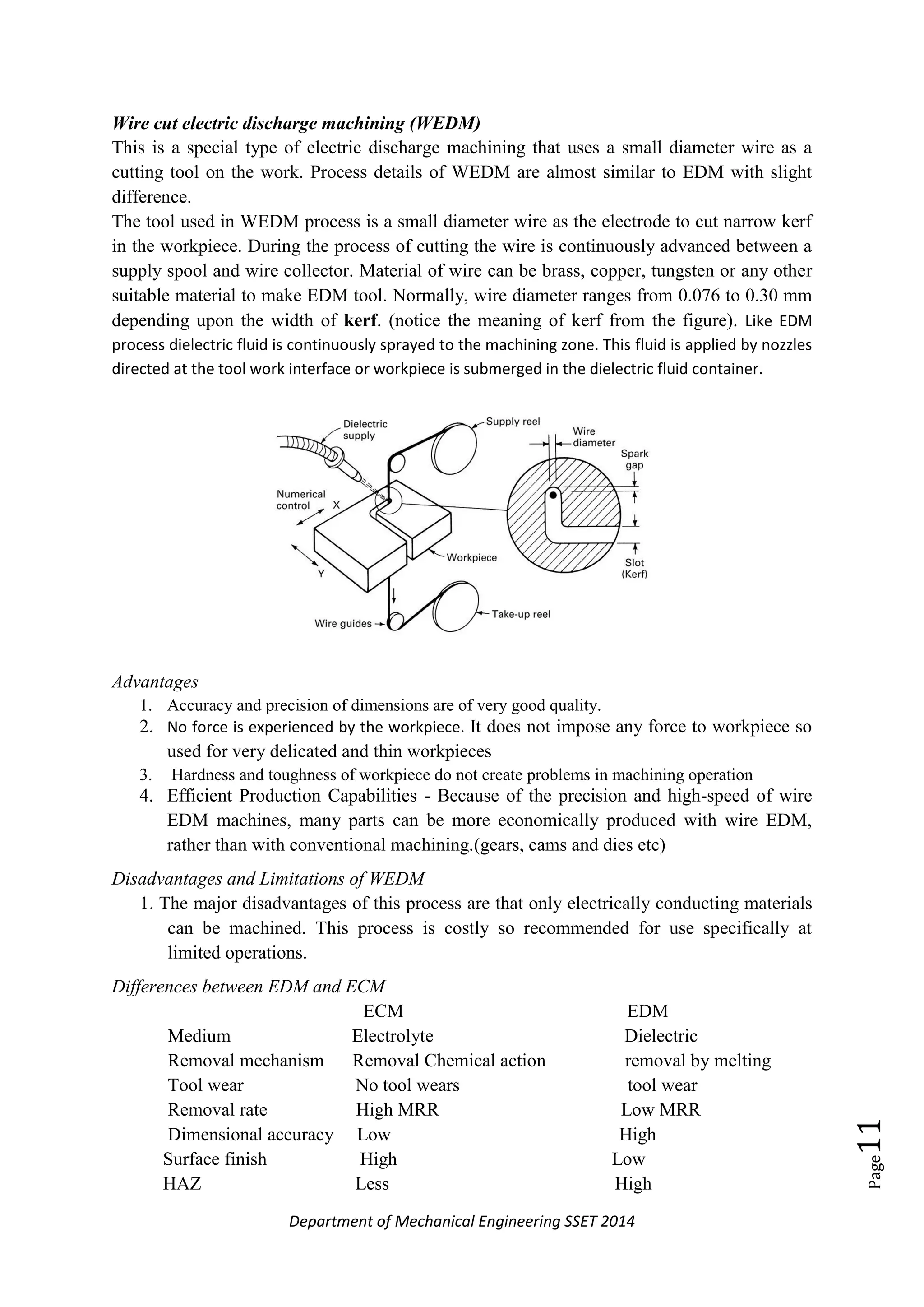 Department of Mechanical Engineering SSET 2014
Page11
Wire cut electric discharge machining (WEDM)
This is a special type of electric discharge machining that uses a small diameter wire as a
cutting tool on the work. Process details of WEDM are almost similar to EDM with slight
difference.
The tool used in WEDM process is a small diameter wire as the electrode to cut narrow kerf
in the workpiece. During the process of cutting the wire is continuously advanced between a
supply spool and wire collector. Material of wire can be brass, copper, tungsten or any other
suitable material to make EDM tool. Normally, wire diameter ranges from 0.076 to 0.30 mm
depending upon the width of kerf. (notice the meaning of kerf from the figure). Like EDM
process dielectric fluid is continuously sprayed to the machining zone. This fluid is applied by nozzles
directed at the tool work interface or workpiece is submerged in the dielectric fluid container.
Advantages
1. Accuracy and precision of dimensions are of very good quality.
2. No force is experienced by the workpiece. It does not impose any force to workpiece so
used for very delicated and thin workpieces
3. Hardness and toughness of workpiece do not create problems in machining operation
4. Efficient Production Capabilities - Because of the precision and high-speed of wire
EDM machines, many parts can be more economically produced with wire EDM,
rather than with conventional machining.(gears, cams and dies etc)
Disadvantages and Limitations of WEDM
1. The major disadvantages of this process are that only electrically conducting materials
can be machined. This process is costly so recommended for use specifically at
limited operations.
Differences between EDM and ECM
ECM EDM
Medium Electrolyte Dielectric
Removal mechanism Removal Chemical action removal by melting
Tool wear No tool wears tool wear
Removal rate High MRR Low MRR
Dimensional accuracy Low High
Surface finish High Low
HAZ Less High
 
