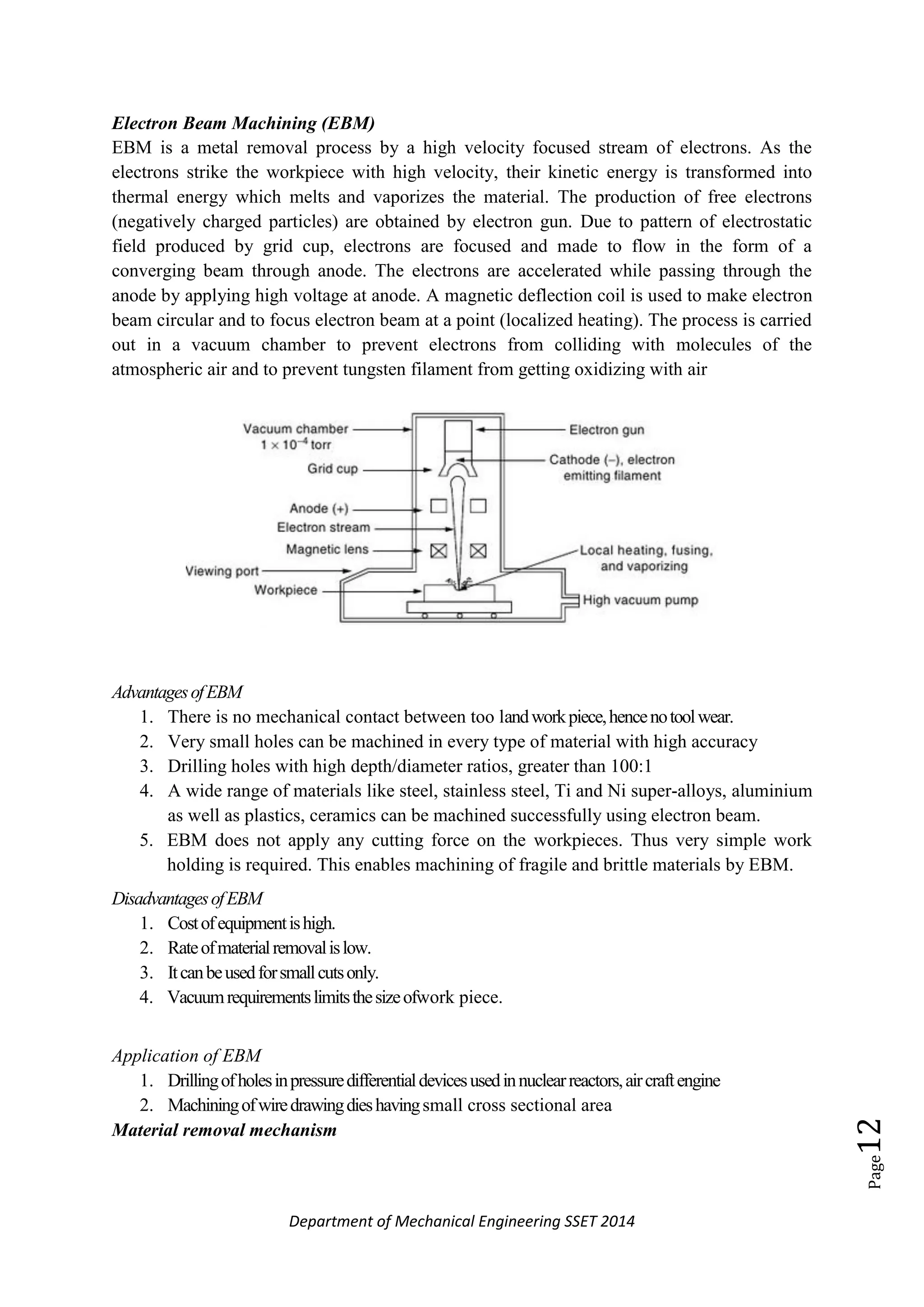 Department of Mechanical Engineering SSET 2014
Page12
Electron Beam Machining (EBM)
EBM is a metal removal process by a high velocity focused stream of electrons. As the
electrons strike the workpiece with high velocity, their kinetic energy is transformed into
thermal energy which melts and vaporizes the material. The production of free electrons
(negatively charged particles) are obtained by electron gun. Due to pattern of electrostatic
field produced by grid cup, electrons are focused and made to flow in the form of a
converging beam through anode. The electrons are accelerated while passing through the
anode by applying high voltage at anode. A magnetic deflection coil is used to make electron
beam circular and to focus electron beam at a point (localized heating). The process is carried
out in a vacuum chamber to prevent electrons from colliding with molecules of the
atmospheric air and to prevent tungsten filament from getting oxidizing with air
AdvantagesofEBM
1. There is no mechanical contact between too landworkpiece,hencenotoolwear.
2. Very small holes can be machined in every type of material with high accuracy
3. Drilling holes with high depth/diameter ratios, greater than 100:1
4. A wide range of materials like steel, stainless steel, Ti and Ni super-alloys, aluminium
as well as plastics, ceramics can be machined successfully using electron beam.
5. EBM does not apply any cutting force on the workpieces. Thus very simple work
holding is required. This enables machining of fragile and brittle materials by EBM.
DisadvantagesofEBM
1. Costofequipmentishigh.
2. Rateofmaterialremovalislow.
3. Itcanbeusedforsmallcutsonly.
4. Vacuumrequirementslimitsthesizeofwork piece.
Application of EBM
1. Drillingofholesinpressuredifferentialdevicesusedinnuclearreactors,aircraftengine
2. Machiningofwiredrawingdieshavingsmall cross sectional area
Material removal mechanism
 