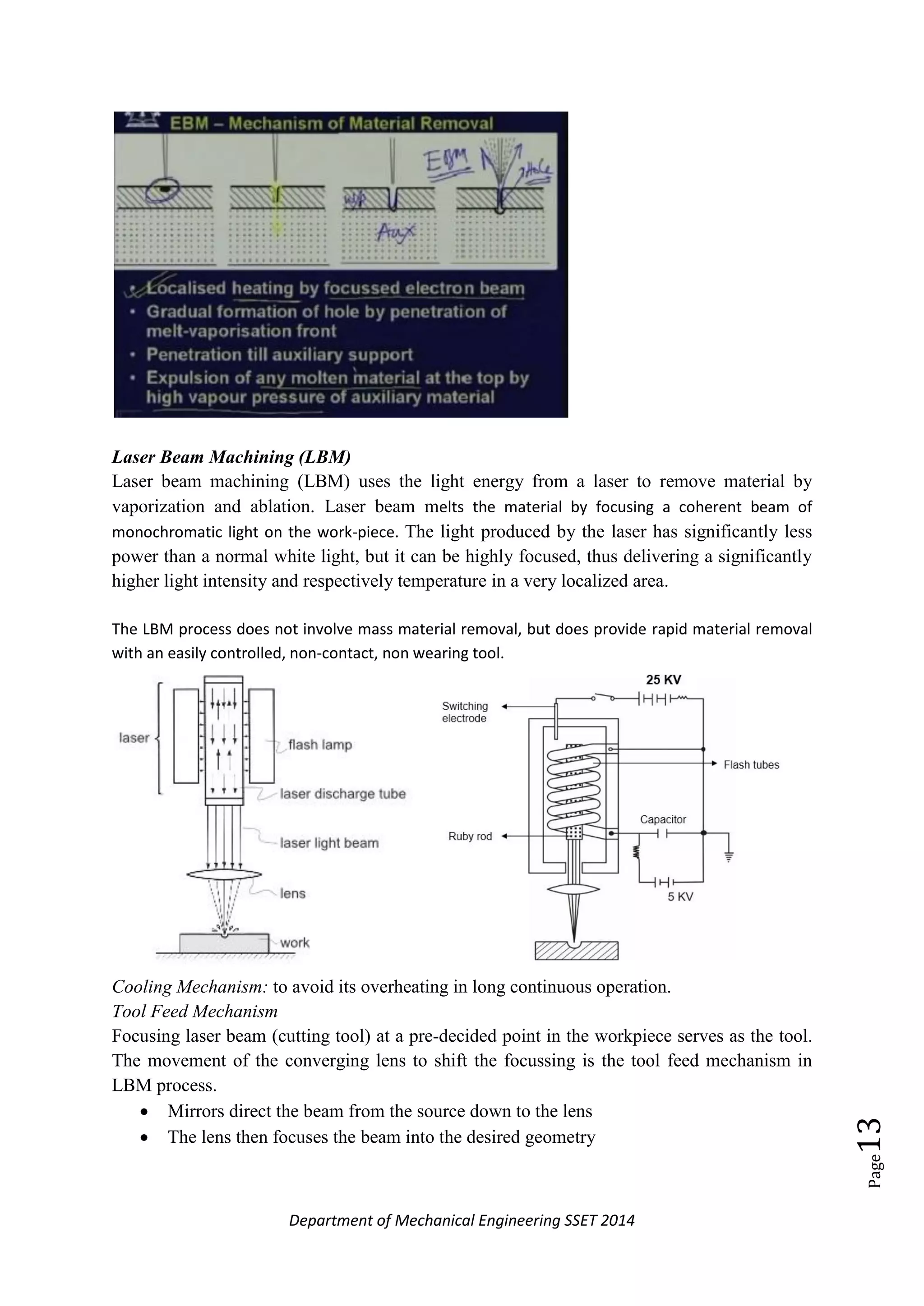 Department of Mechanical Engineering SSET 2014
Page13
Laser Beam Machining (LBM)
Laser beam machining (LBM) uses the light energy from a laser to remove material by
vaporization and ablation. Laser beam melts the material by focusing a coherent beam of
monochromatic light on the work-piece. The light produced by the laser has significantly less
power than a normal white light, but it can be highly focused, thus delivering a significantly
higher light intensity and respectively temperature in a very localized area.
The LBM process does not involve mass material removal, but does provide rapid material removal
with an easily controlled, non-contact, non wearing tool.
Cooling Mechanism: to avoid its overheating in long continuous operation.
Tool Feed Mechanism
Focusing laser beam (cutting tool) at a pre-decided point in the workpiece serves as the tool.
The movement of the converging lens to shift the focussing is the tool feed mechanism in
LBM process.
 Mirrors direct the beam from the source down to the lens
 The lens then focuses the beam into the desired geometry
 