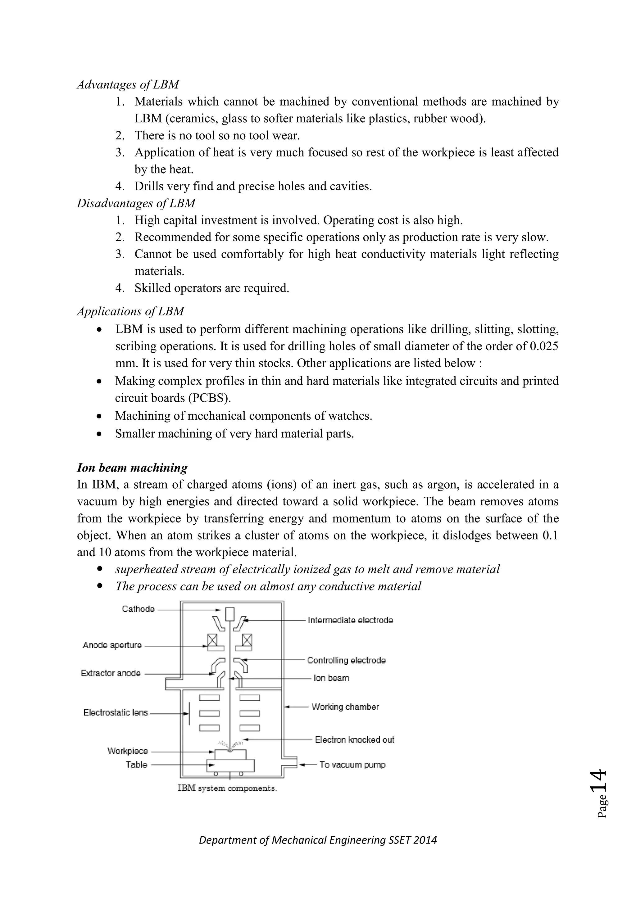 Department of Mechanical Engineering SSET 2014
Page14
Advantages of LBM
1. Materials which cannot be machined by conventional methods are machined by
LBM (ceramics, glass to softer materials like plastics, rubber wood).
2. There is no tool so no tool wear.
3. Application of heat is very much focused so rest of the workpiece is least affected
by the heat.
4. Drills very find and precise holes and cavities.
Disadvantages of LBM
1. High capital investment is involved. Operating cost is also high.
2. Recommended for some specific operations only as production rate is very slow.
3. Cannot be used comfortably for high heat conductivity materials light reflecting
materials.
4. Skilled operators are required.
Applications of LBM
 LBM is used to perform different machining operations like drilling, slitting, slotting,
scribing operations. It is used for drilling holes of small diameter of the order of 0.025
mm. It is used for very thin stocks. Other applications are listed below :
 Making complex profiles in thin and hard materials like integrated circuits and printed
circuit boards (PCBS).
 Machining of mechanical components of watches.
 Smaller machining of very hard material parts.
Ion beam machining
In IBM, a stream of charged atoms (ions) of an inert gas, such as argon, is accelerated in a
vacuum by high energies and directed toward a solid workpiece. The beam removes atoms
from the workpiece by transferring energy and momentum to atoms on the surface of the
object. When an atom strikes a cluster of atoms on the workpiece, it dislodges between 0.1
and 10 atoms from the workpiece material.
 superheated stream of electrically ionized gas to melt and remove material
 The process can be used on almost any conductive material
 