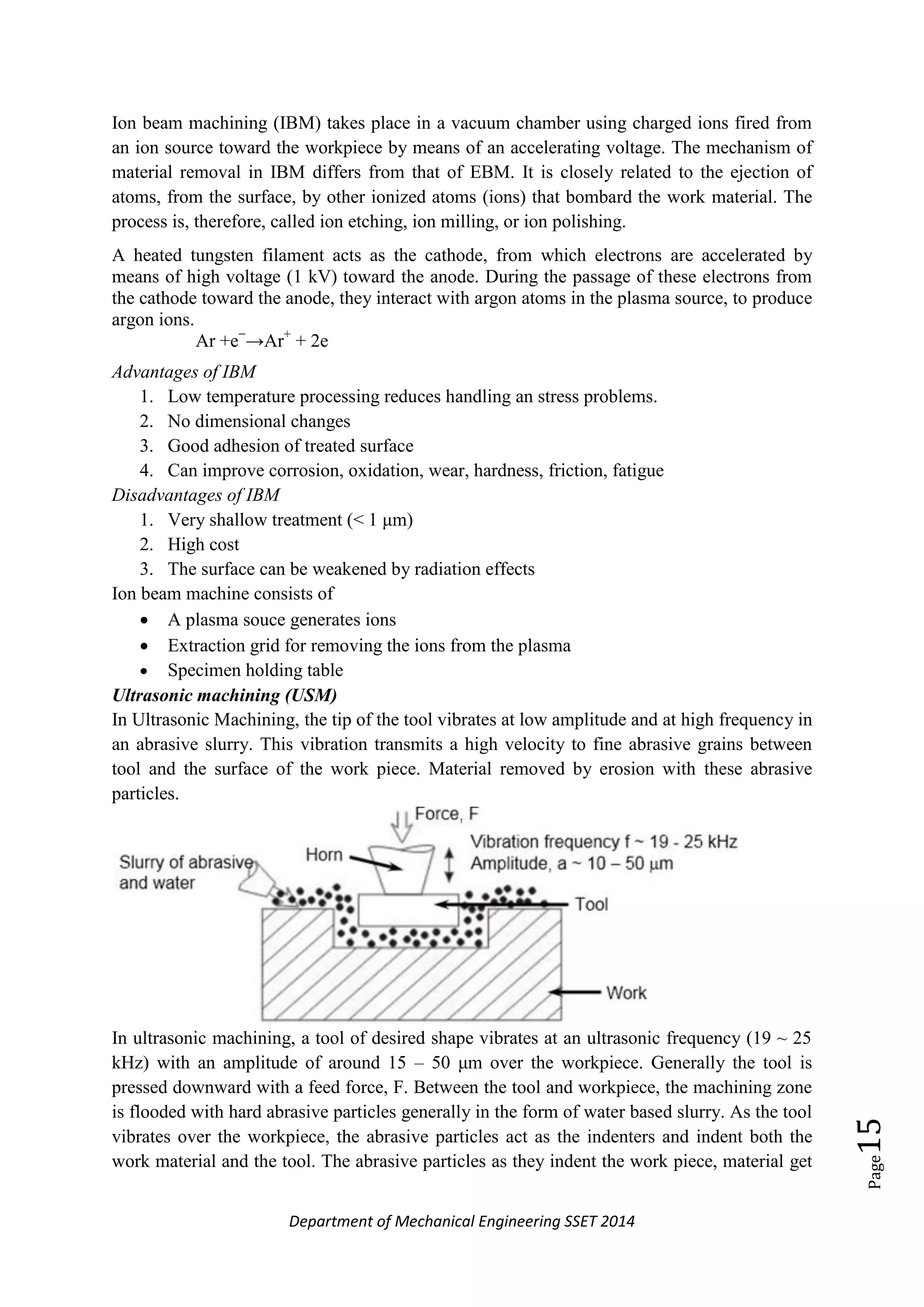 Department of Mechanical Engineering SSET 2014
Page15
Ion beam machining (IBM) takes place in a vacuum chamber using charged ions fired from
an ion source toward the workpiece by means of an accelerating voltage. The mechanism of
material removal in IBM differs from that of EBM. It is closely related to the ejection of
atoms, from the surface, by other ionized atoms (ions) that bombard the work material. The
process is, therefore, called ion etching, ion milling, or ion polishing.
A heated tungsten filament acts as the cathode, from which electrons are accelerated by
means of high voltage (1 kV) toward the anode. During the passage of these electrons from
the cathode toward the anode, they interact with argon atoms in the plasma source, to produce
argon ions.
Ar +e−
→Ar+
+ 2e
Advantages of IBM
1. Low temperature processing reduces handling an stress problems.
2. No dimensional changes
3. Good adhesion of treated surface
4. Can improve corrosion, oxidation, wear, hardness, friction, fatigue
Disadvantages of IBM
1. Very shallow treatment (< 1 μm)
2. High cost
3. The surface can be weakened by radiation effects
Ion beam machine consists of
 A plasma souce generates ions
 Extraction grid for removing the ions from the plasma
 Specimen holding table
Ultrasonic machining (USM)
In Ultrasonic Machining, the tip of the tool vibrates at low amplitude and at high frequency in
an abrasive slurry. This vibration transmits a high velocity to fine abrasive grains between
tool and the surface of the work piece. Material removed by erosion with these abrasive
particles.
In ultrasonic machining, a tool of desired shape vibrates at an ultrasonic frequency (19 ~ 25
kHz) with an amplitude of around 15 – 50 μm over the workpiece. Generally the tool is
pressed downward with a feed force, F. Between the tool and workpiece, the machining zone
is flooded with hard abrasive particles generally in the form of water based slurry. As the tool
vibrates over the workpiece, the abrasive particles act as the indenters and indent both the
work material and the tool. The abrasive particles as they indent the work piece, material get
 