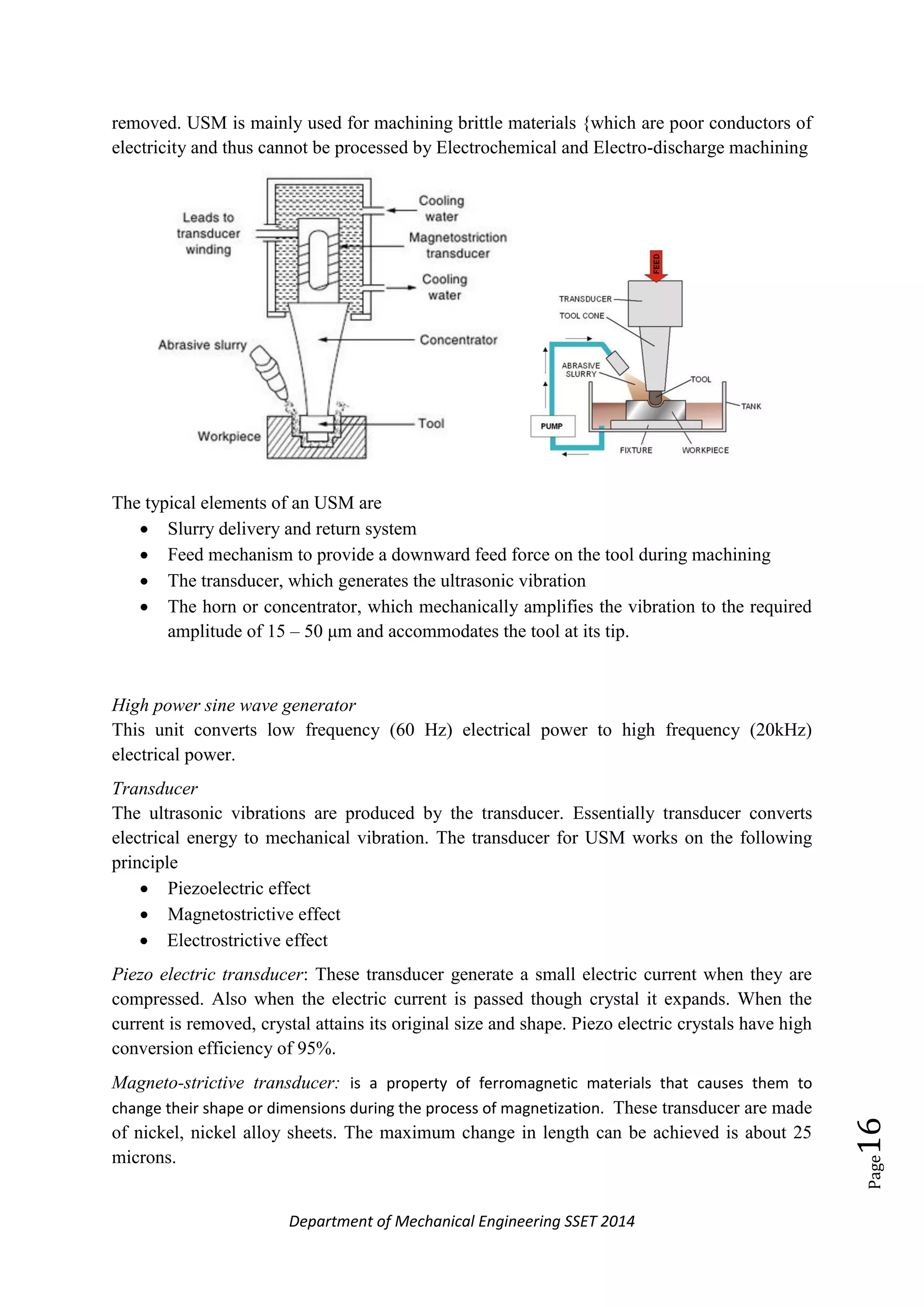 Department of Mechanical Engineering SSET 2014
Page16
removed. USM is mainly used for machining brittle materials {which are poor conductors of
electricity and thus cannot be processed by Electrochemical and Electro-discharge machining
The typical elements of an USM are
 Slurry delivery and return system
 Feed mechanism to provide a downward feed force on the tool during machining
 The transducer, which generates the ultrasonic vibration
 The horn or concentrator, which mechanically amplifies the vibration to the required
amplitude of 15 – 50 μm and accommodates the tool at its tip.
High power sine wave generator
This unit converts low frequency (60 Hz) electrical power to high frequency (20kHz)
electrical power.
Transducer
The ultrasonic vibrations are produced by the transducer. Essentially transducer converts
electrical energy to mechanical vibration. The transducer for USM works on the following
principle
 Piezoelectric effect
 Magnetostrictive effect
 Electrostrictive effect
Piezo electric transducer: These transducer generate a small electric current when they are
compressed. Also when the electric current is passed though crystal it expands. When the
current is removed, crystal attains its original size and shape. Piezo electric crystals have high
conversion efficiency of 95%.
Magneto-strictive transducer: is a property of ferromagnetic materials that causes them to
change their shape or dimensions during the process of magnetization. These transducer are made
of nickel, nickel alloy sheets. The maximum change in length can be achieved is about 25
microns.
 