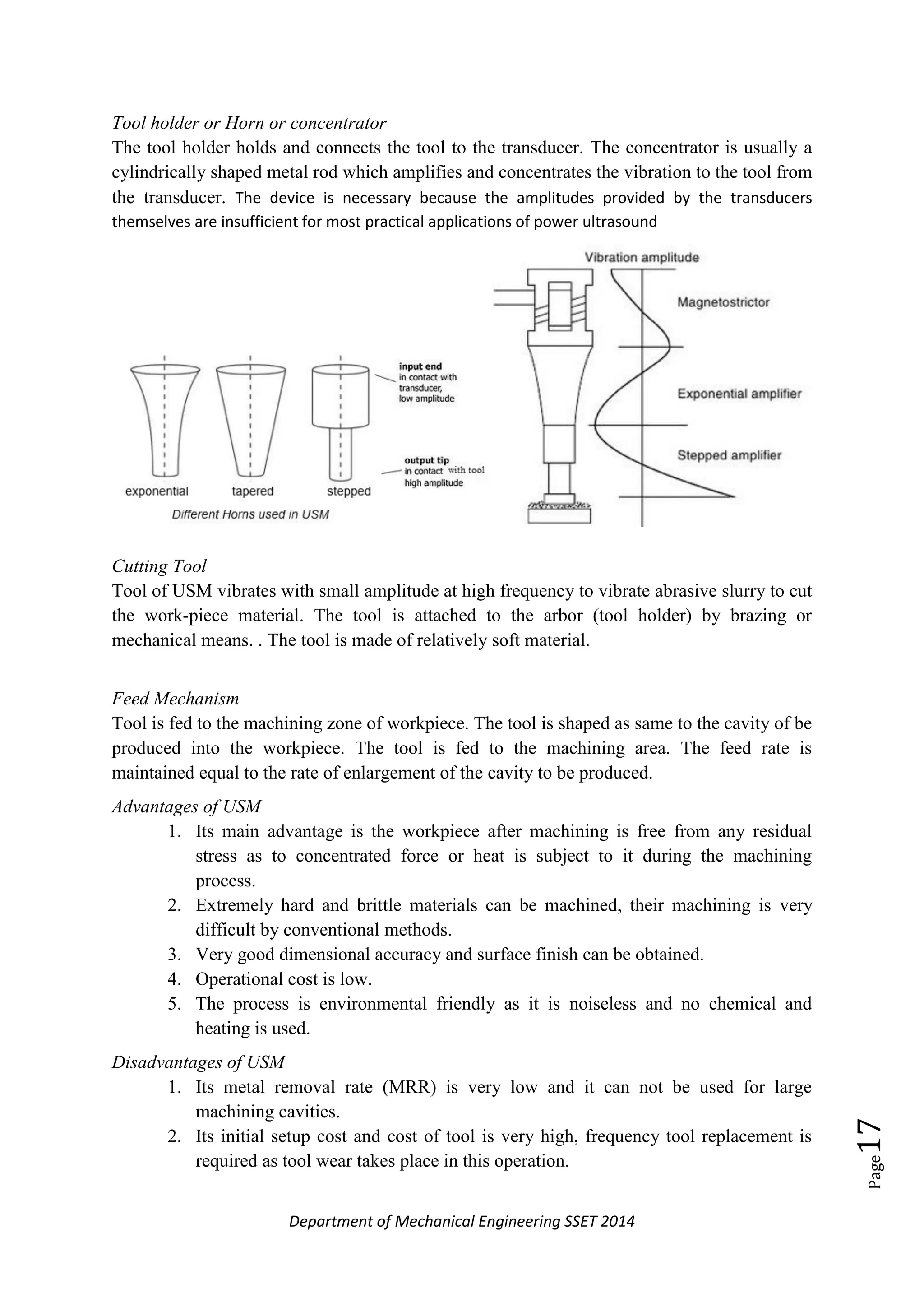 Department of Mechanical Engineering SSET 2014
Page17
Tool holder or Horn or concentrator
The tool holder holds and connects the tool to the transducer. The concentrator is usually a
cylindrically shaped metal rod which amplifies and concentrates the vibration to the tool from
the transducer. The device is necessary because the amplitudes provided by the transducers
themselves are insufficient for most practical applications of power ultrasound
Cutting Tool
Tool of USM vibrates with small amplitude at high frequency to vibrate abrasive slurry to cut
the work-piece material. The tool is attached to the arbor (tool holder) by brazing or
mechanical means. . The tool is made of relatively soft material.
Feed Mechanism
Tool is fed to the machining zone of workpiece. The tool is shaped as same to the cavity of be
produced into the workpiece. The tool is fed to the machining area. The feed rate is
maintained equal to the rate of enlargement of the cavity to be produced.
Advantages of USM
1. Its main advantage is the workpiece after machining is free from any residual
stress as to concentrated force or heat is subject to it during the machining
process.
2. Extremely hard and brittle materials can be machined, their machining is very
difficult by conventional methods.
3. Very good dimensional accuracy and surface finish can be obtained.
4. Operational cost is low.
5. The process is environmental friendly as it is noiseless and no chemical and
heating is used.
Disadvantages of USM
1. Its metal removal rate (MRR) is very low and it can not be used for large
machining cavities.
2. Its initial setup cost and cost of tool is very high, frequency tool replacement is
required as tool wear takes place in this operation.
 