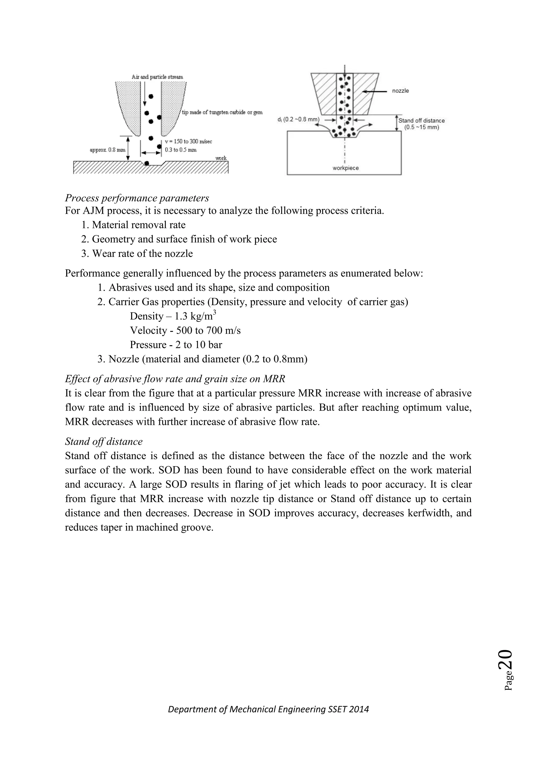 Department of Mechanical Engineering SSET 2014
Page20
Process performance parameters
For AJM process, it is necessary to analyze the following process criteria.
1. Material removal rate
2. Geometry and surface finish of work piece
3. Wear rate of the nozzle
Performance generally influenced by the process parameters as enumerated below:
1. Abrasives used and its shape, size and composition
2. Carrier Gas properties (Density, pressure and velocity of carrier gas)
Density – 1.3 kg/m3
Velocity - 500 to 700 m/s
Pressure - 2 to 10 bar
3. Nozzle (material and diameter (0.2 to 0.8mm)
Effect of abrasive flow rate and grain size on MRR
It is clear from the figure that at a particular pressure MRR increase with increase of abrasive
flow rate and is influenced by size of abrasive particles. But after reaching optimum value,
MRR decreases with further increase of abrasive flow rate.
Stand off distance
Stand off distance is defined as the distance between the face of the nozzle and the work
surface of the work. SOD has been found to have considerable effect on the work material
and accuracy. A large SOD results in flaring of jet which leads to poor accuracy. It is clear
from figure that MRR increase with nozzle tip distance or Stand off distance up to certain
distance and then decreases. Decrease in SOD improves accuracy, decreases kerfwidth, and
reduces taper in machined groove.
 