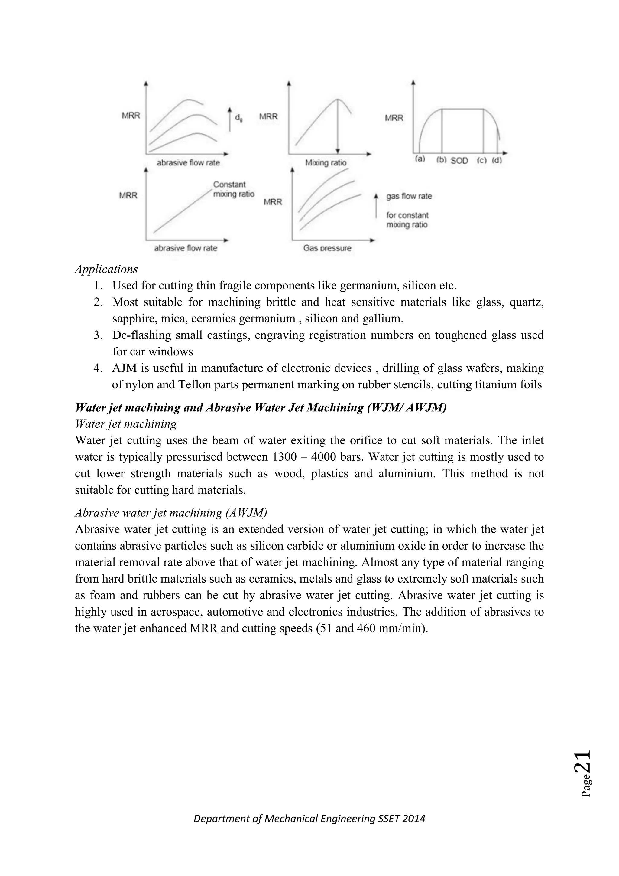 Department of Mechanical Engineering SSET 2014
Page21
Applications
1. Used for cutting thin fragile components like germanium, silicon etc.
2. Most suitable for machining brittle and heat sensitive materials like glass, quartz,
sapphire, mica, ceramics germanium , silicon and gallium.
3. De-flashing small castings, engraving registration numbers on toughened glass used
for car windows
4. AJM is useful in manufacture of electronic devices , drilling of glass wafers, making
of nylon and Teflon parts permanent marking on rubber stencils, cutting titanium foils
Water jet machining and Abrasive Water Jet Machining (WJM/ AWJM)
Water jet machining
Water jet cutting uses the beam of water exiting the orifice to cut soft materials. The inlet
water is typically pressurised between 1300 – 4000 bars. Water jet cutting is mostly used to
cut lower strength materials such as wood, plastics and aluminium. This method is not
suitable for cutting hard materials.
Abrasive water jet machining (AWJM)
Abrasive water jet cutting is an extended version of water jet cutting; in which the water jet
contains abrasive particles such as silicon carbide or aluminium oxide in order to increase the
material removal rate above that of water jet machining. Almost any type of material ranging
from hard brittle materials such as ceramics, metals and glass to extremely soft materials such
as foam and rubbers can be cut by abrasive water jet cutting. Abrasive water jet cutting is
highly used in aerospace, automotive and electronics industries. The addition of abrasives to
the water jet enhanced MRR and cutting speeds (51 and 460 mm/min).
 