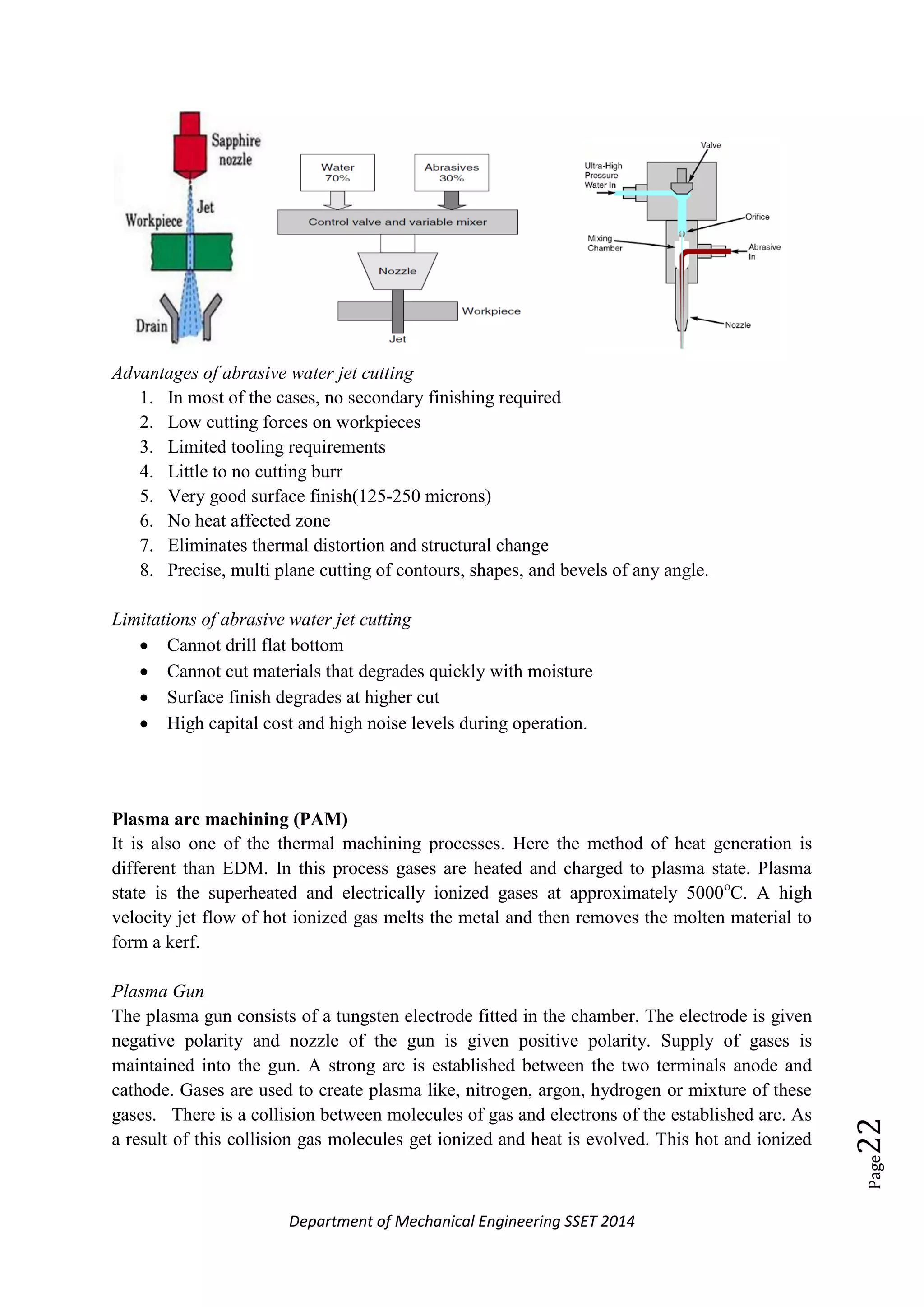 Department of Mechanical Engineering SSET 2014
Page22
Advantages of abrasive water jet cutting
1. In most of the cases, no secondary finishing required
2. Low cutting forces on workpieces
3. Limited tooling requirements
4. Little to no cutting burr
5. Very good surface finish(125-250 microns)
6. No heat affected zone
7. Eliminates thermal distortion and structural change
8. Precise, multi plane cutting of contours, shapes, and bevels of any angle.
Limitations of abrasive water jet cutting
 Cannot drill flat bottom
 Cannot cut materials that degrades quickly with moisture
 Surface finish degrades at higher cut
 High capital cost and high noise levels during operation.
Plasma arc machining (PAM)
It is also one of the thermal machining processes. Here the method of heat generation is
different than EDM. In this process gases are heated and charged to plasma state. Plasma
state is the superheated and electrically ionized gases at approximately 5000o
C. A high
velocity jet flow of hot ionized gas melts the metal and then removes the molten material to
form a kerf.
Plasma Gun
The plasma gun consists of a tungsten electrode fitted in the chamber. The electrode is given
negative polarity and nozzle of the gun is given positive polarity. Supply of gases is
maintained into the gun. A strong arc is established between the two terminals anode and
cathode. Gases are used to create plasma like, nitrogen, argon, hydrogen or mixture of these
gases. There is a collision between molecules of gas and electrons of the established arc. As
a result of this collision gas molecules get ionized and heat is evolved. This hot and ionized
 