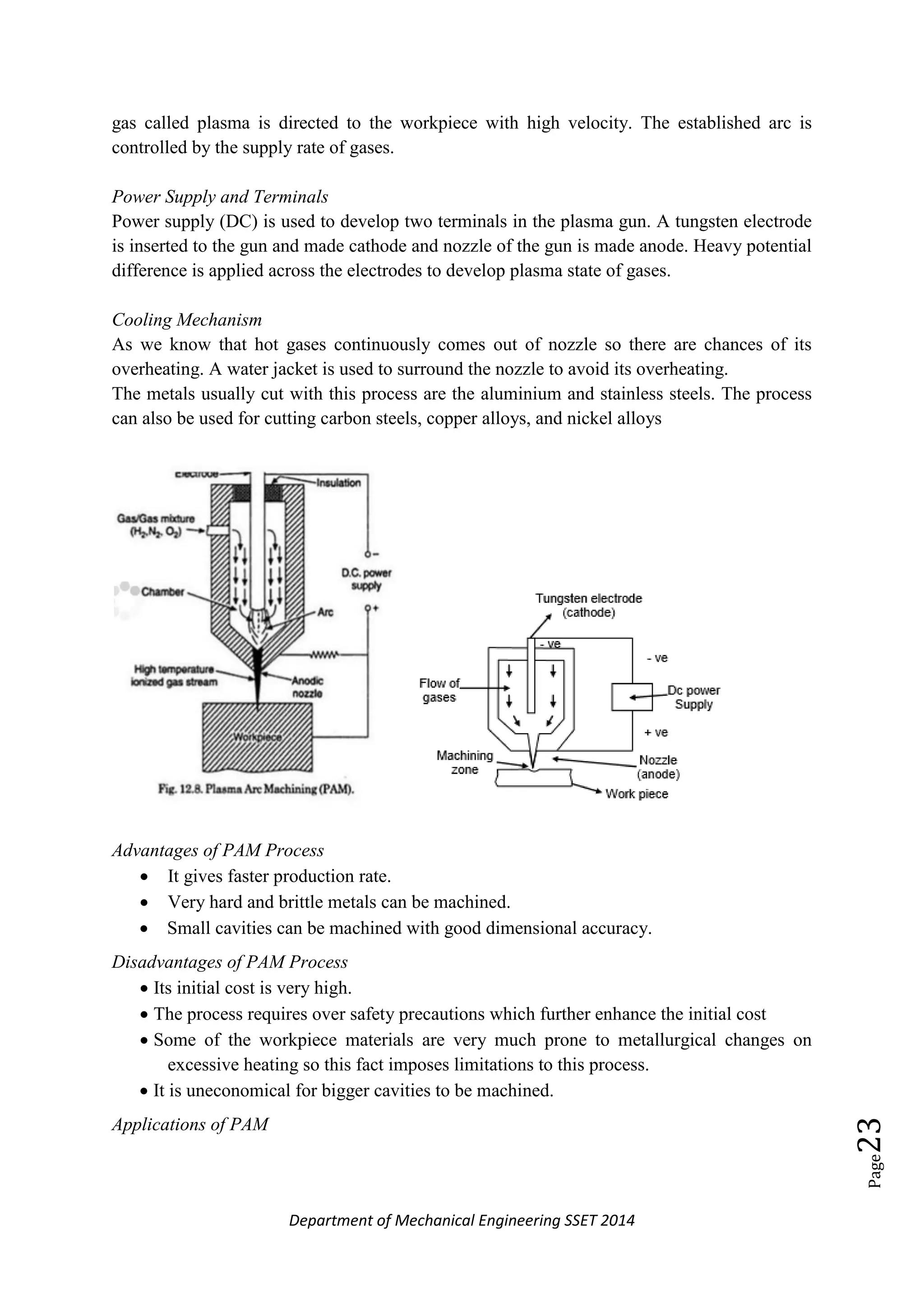 Department of Mechanical Engineering SSET 2014
Page23
gas called plasma is directed to the workpiece with high velocity. The established arc is
controlled by the supply rate of gases.
Power Supply and Terminals
Power supply (DC) is used to develop two terminals in the plasma gun. A tungsten electrode
is inserted to the gun and made cathode and nozzle of the gun is made anode. Heavy potential
difference is applied across the electrodes to develop plasma state of gases.
Cooling Mechanism
As we know that hot gases continuously comes out of nozzle so there are chances of its
overheating. A water jacket is used to surround the nozzle to avoid its overheating.
The metals usually cut with this process are the aluminium and stainless steels. The process
can also be used for cutting carbon steels, copper alloys, and nickel alloys
Advantages of PAM Process
 It gives faster production rate.
 Very hard and brittle metals can be machined.
 Small cavities can be machined with good dimensional accuracy.
Disadvantages of PAM Process
 Its initial cost is very high.
 The process requires over safety precautions which further enhance the initial cost
 Some of the workpiece materials are very much prone to metallurgical changes on
excessive heating so this fact imposes limitations to this process.
 It is uneconomical for bigger cavities to be machined.
Applications of PAM
 