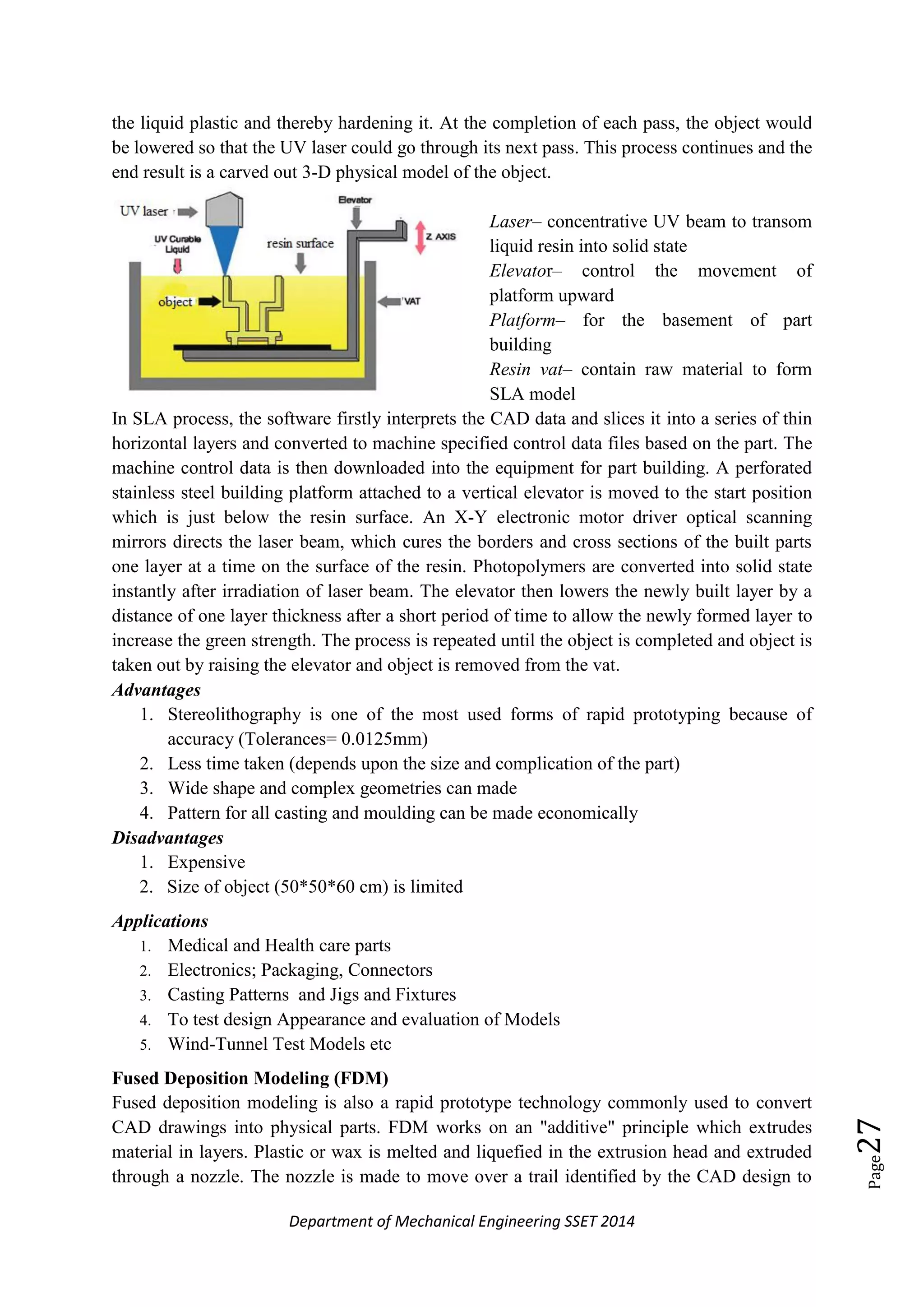 Department of Mechanical Engineering SSET 2014
Page27
the liquid plastic and thereby hardening it. At the completion of each pass, the object would
be lowered so that the UV laser could go through its next pass. This process continues and the
end result is a carved out 3-D physical model of the object.
Laser– concentrative UV beam to transom
liquid resin into solid state
Elevator– control the movement of
platform upward
Platform– for the basement of part
building
Resin vat– contain raw material to form
SLA model
In SLA process, the software firstly interprets the CAD data and slices it into a series of thin
horizontal layers and converted to machine specified control data files based on the part. The
machine control data is then downloaded into the equipment for part building. A perforated
stainless steel building platform attached to a vertical elevator is moved to the start position
which is just below the resin surface. An X-Y electronic motor driver optical scanning
mirrors directs the laser beam, which cures the borders and cross sections of the built parts
one layer at a time on the surface of the resin. Photopolymers are converted into solid state
instantly after irradiation of laser beam. The elevator then lowers the newly built layer by a
distance of one layer thickness after a short period of time to allow the newly formed layer to
increase the green strength. The process is repeated until the object is completed and object is
taken out by raising the elevator and object is removed from the vat.
Advantages
1. Stereolithography is one of the most used forms of rapid prototyping because of
accuracy (Tolerances= 0.0125mm)
2. Less time taken (depends upon the size and complication of the part)
3. Wide shape and complex geometries can made
4. Pattern for all casting and moulding can be made economically
Disadvantages
1. Expensive
2. Size of object (50*50*60 cm) is limited
Applications
1. Medical and Health care parts
2. Electronics; Packaging, Connectors
3. Casting Patterns and Jigs and Fixtures
4. To test design Appearance and evaluation of Models
5. Wind-Tunnel Test Models etc
Fused Deposition Modeling (FDM)
Fused deposition modeling is also a rapid prototype technology commonly used to convert
CAD drawings into physical parts. FDM works on an "additive" principle which extrudes
material in layers. Plastic or wax is melted and liquefied in the extrusion head and extruded
through a nozzle. The nozzle is made to move over a trail identified by the CAD design to
 