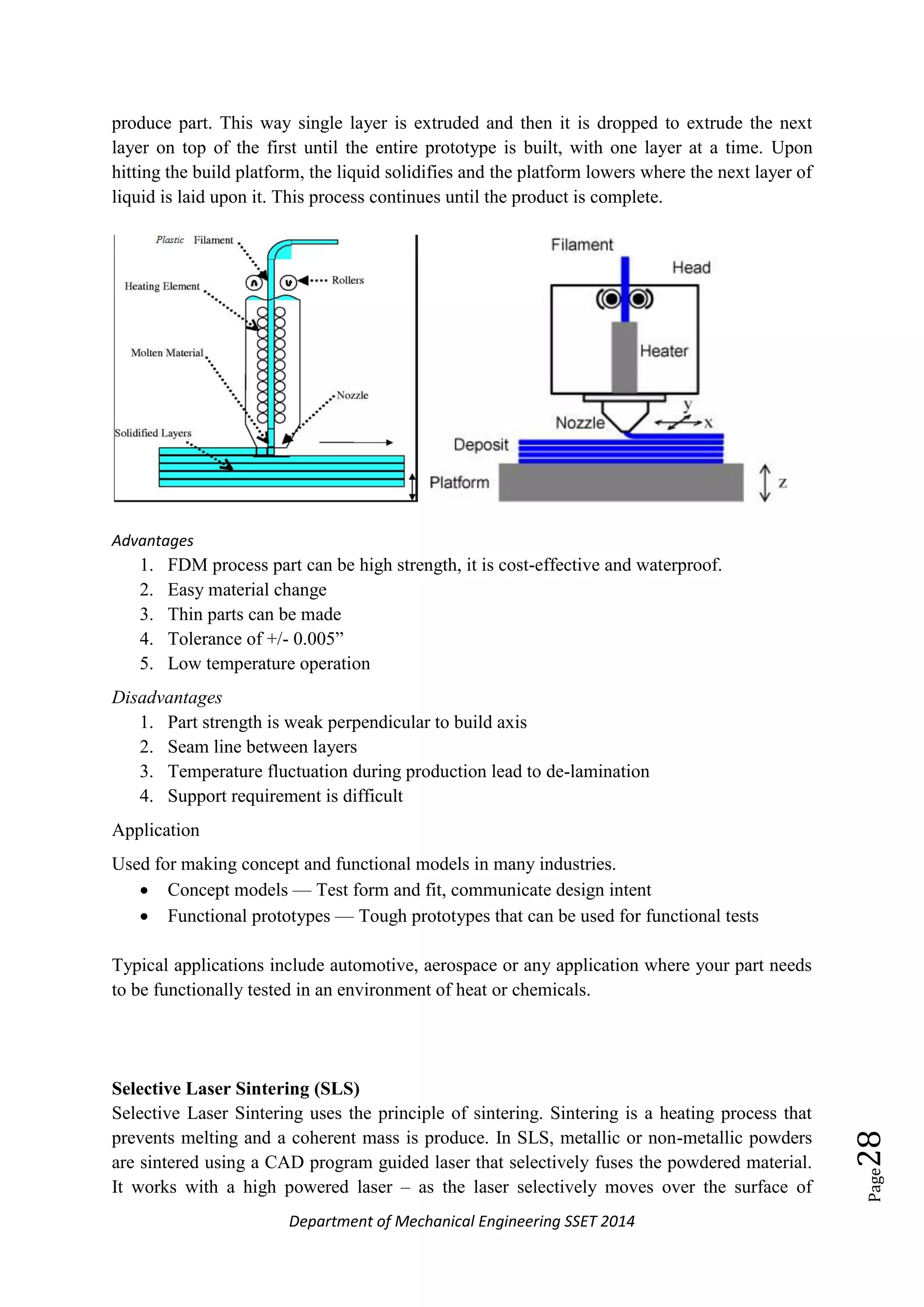 Department of Mechanical Engineering SSET 2014
Page28
produce part. This way single layer is extruded and then it is dropped to extrude the next
layer on top of the first until the entire prototype is built, with one layer at a time. Upon
hitting the build platform, the liquid solidifies and the platform lowers where the next layer of
liquid is laid upon it. This process continues until the product is complete.
Advantages
1. FDM process part can be high strength, it is cost-effective and waterproof.
2. Easy material change
3. Thin parts can be made
4. Tolerance of +/- 0.005‖
5. Low temperature operation
Disadvantages
1. Part strength is weak perpendicular to build axis
2. Seam line between layers
3. Temperature fluctuation during production lead to de-lamination
4. Support requirement is difficult
Application
Used for making concept and functional models in many industries.
 Concept models — Test form and fit, communicate design intent
 Functional prototypes — Tough prototypes that can be used for functional tests
Typical applications include automotive, aerospace or any application where your part needs
to be functionally tested in an environment of heat or chemicals.
Selective Laser Sintering (SLS)
Selective Laser Sintering uses the principle of sintering. Sintering is a heating process that
prevents melting and a coherent mass is produce. In SLS, metallic or non-metallic powders
are sintered using a CAD program guided laser that selectively fuses the powdered material.
It works with a high powered laser – as the laser selectively moves over the surface of
 