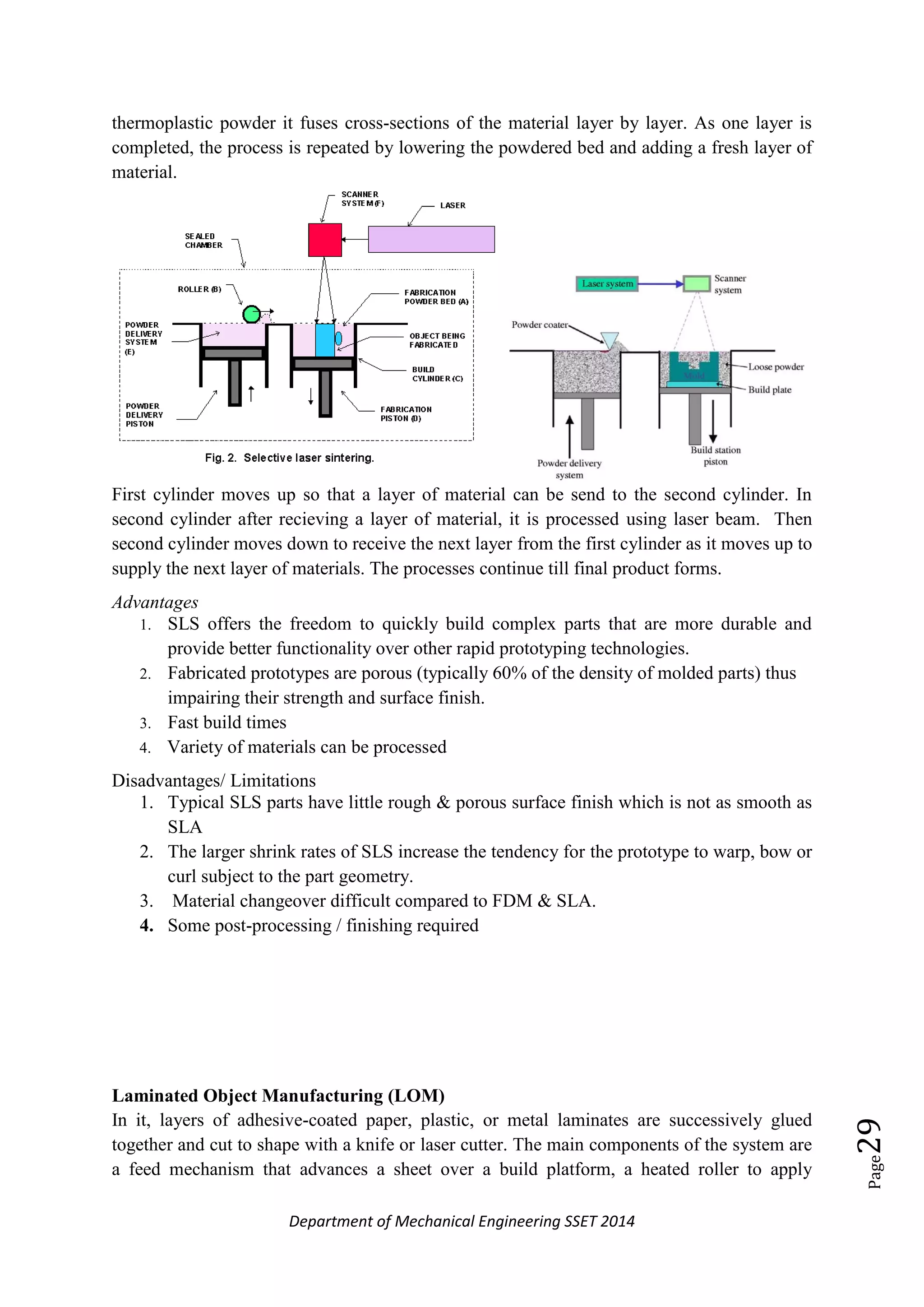 Department of Mechanical Engineering SSET 2014
Page29
thermoplastic powder it fuses cross-sections of the material layer by layer. As one layer is
completed, the process is repeated by lowering the powdered bed and adding a fresh layer of
material.
First cylinder moves up so that a layer of material can be send to the second cylinder. In
second cylinder after recieving a layer of material, it is processed using laser beam. Then
second cylinder moves down to receive the next layer from the first cylinder as it moves up to
supply the next layer of materials. The processes continue till final product forms.
Advantages
1. SLS offers the freedom to quickly build complex parts that are more durable and
provide better functionality over other rapid prototyping technologies.
2. Fabricated prototypes are porous (typically 60% of the density of molded parts) thus
impairing their strength and surface finish.
3. Fast build times
4. Variety of materials can be processed
Disadvantages/ Limitations
1. Typical SLS parts have little rough & porous surface finish which is not as smooth as
SLA
2. The larger shrink rates of SLS increase the tendency for the prototype to warp, bow or
curl subject to the part geometry.
3. Material changeover difficult compared to FDM & SLA.
4. Some post-processing / finishing required
Laminated Object Manufacturing (LOM)
In it, layers of adhesive-coated paper, plastic, or metal laminates are successively glued
together and cut to shape with a knife or laser cutter. The main components of the system are
a feed mechanism that advances a sheet over a build platform, a heated roller to apply
 