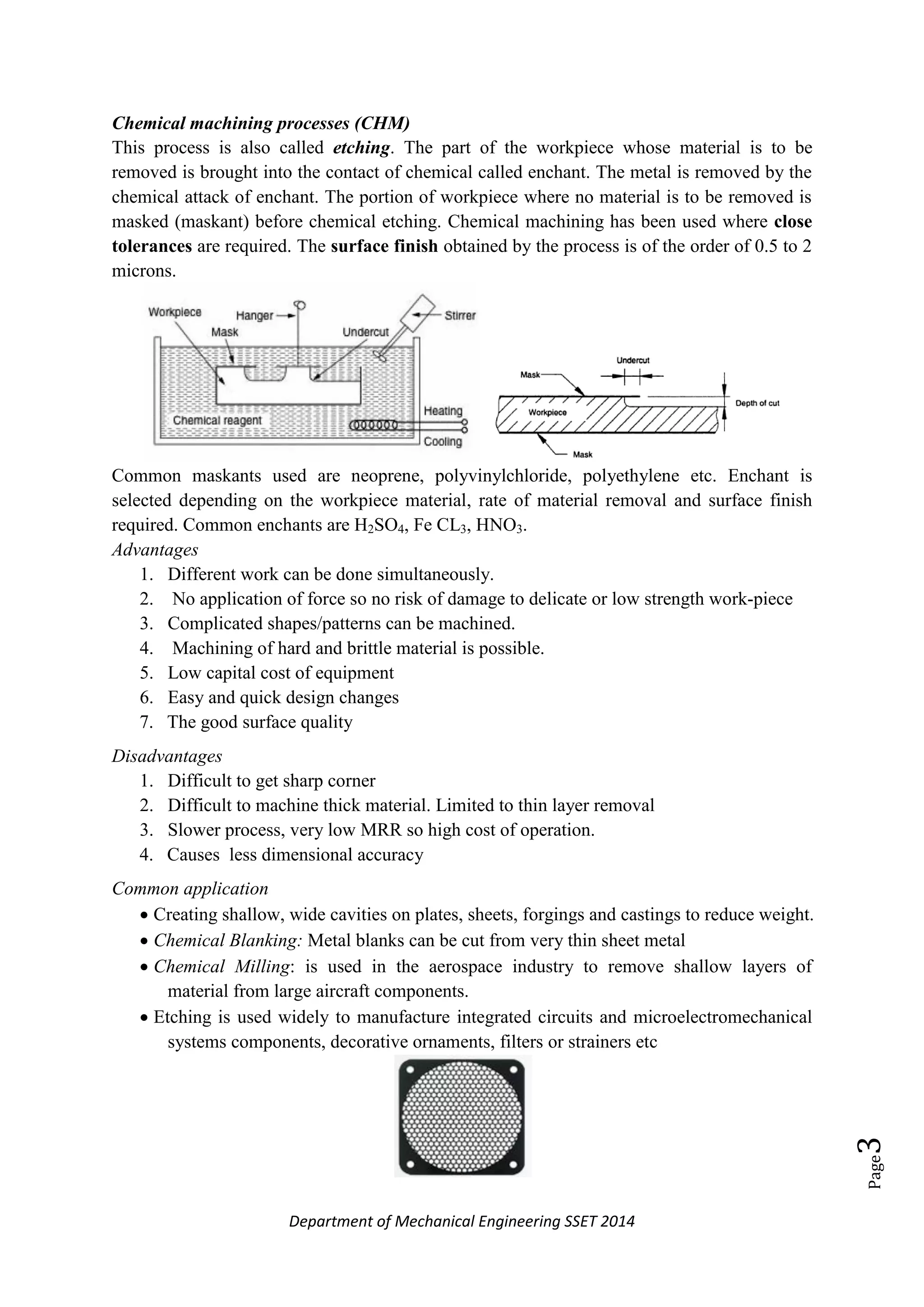 Department of Mechanical Engineering SSET 2014
Page3
Chemical machining processes (CHM)
This process is also called etching. The part of the workpiece whose material is to be
removed is brought into the contact of chemical called enchant. The metal is removed by the
chemical attack of enchant. The portion of workpiece where no material is to be removed is
masked (maskant) before chemical etching. Chemical machining has been used where close
tolerances are required. The surface finish obtained by the process is of the order of 0.5 to 2
microns.
Common maskants used are neoprene, polyvinylchloride, polyethylene etc. Enchant is
selected depending on the workpiece material, rate of material removal and surface finish
required. Common enchants are H2SO4, Fe CL3, HNO3.
Advantages
1. Different work can be done simultaneously.
2. No application of force so no risk of damage to delicate or low strength work-piece
3. Complicated shapes/patterns can be machined.
4. Machining of hard and brittle material is possible.
5. Low capital cost of equipment
6. Easy and quick design changes
7. The good surface quality
Disadvantages
1. Difficult to get sharp corner
2. Difficult to machine thick material. Limited to thin layer removal
3. Slower process, very low MRR so high cost of operation.
4. Causes less dimensional accuracy
Common application
 Creating shallow, wide cavities on plates, sheets, forgings and castings to reduce weight.
 Chemical Blanking: Metal blanks can be cut from very thin sheet metal
 Chemical Milling: is used in the aerospace industry to remove shallow layers of
material from large aircraft components.
 Etching is used widely to manufacture integrated circuits and microelectromechanical
systems components, decorative ornaments, filters or strainers etc
 