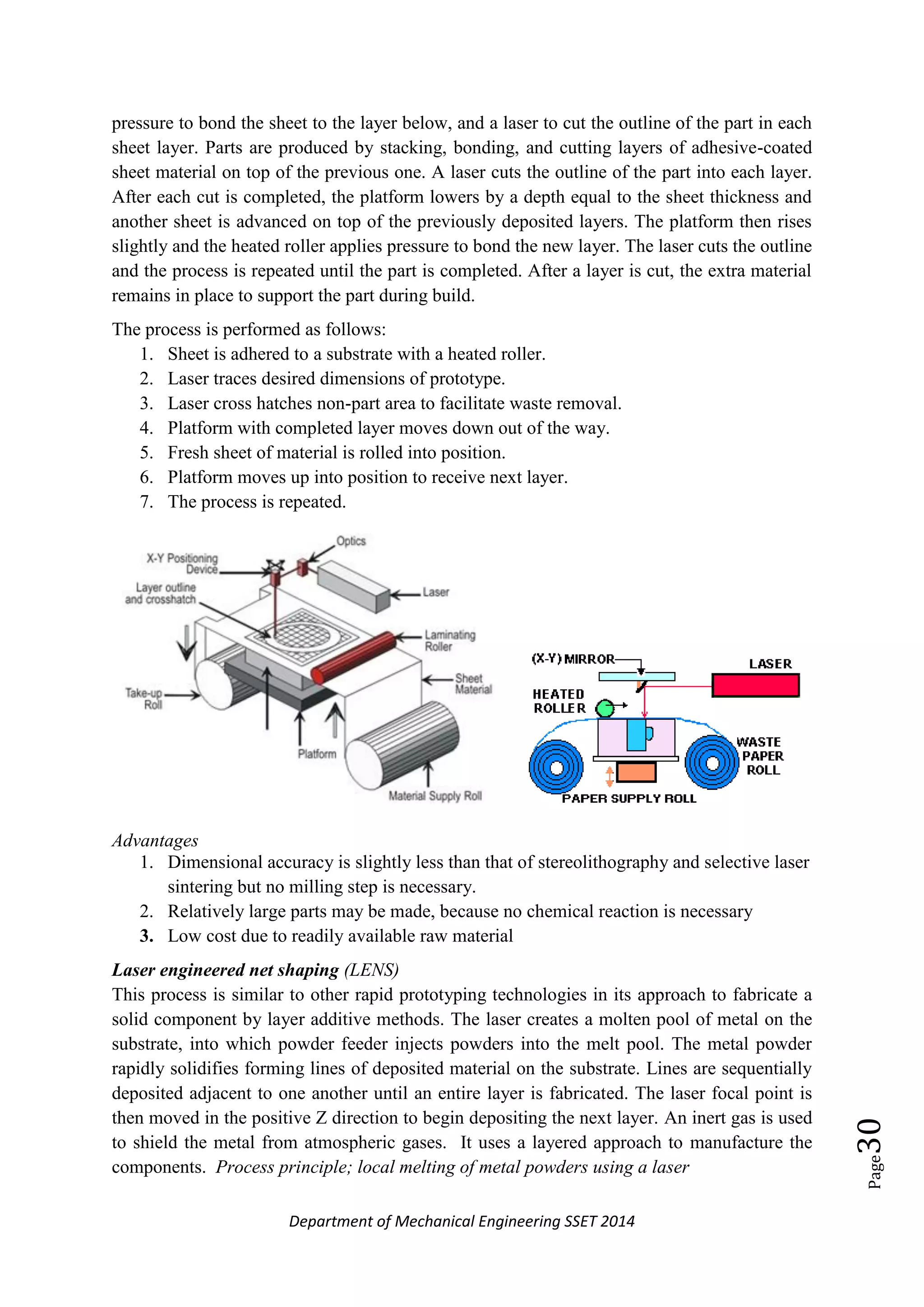 Department of Mechanical Engineering SSET 2014
Page30
pressure to bond the sheet to the layer below, and a laser to cut the outline of the part in each
sheet layer. Parts are produced by stacking, bonding, and cutting layers of adhesive-coated
sheet material on top of the previous one. A laser cuts the outline of the part into each layer.
After each cut is completed, the platform lowers by a depth equal to the sheet thickness and
another sheet is advanced on top of the previously deposited layers. The platform then rises
slightly and the heated roller applies pressure to bond the new layer. The laser cuts the outline
and the process is repeated until the part is completed. After a layer is cut, the extra material
remains in place to support the part during build.
The process is performed as follows:
1. Sheet is adhered to a substrate with a heated roller.
2. Laser traces desired dimensions of prototype.
3. Laser cross hatches non-part area to facilitate waste removal.
4. Platform with completed layer moves down out of the way.
5. Fresh sheet of material is rolled into position.
6. Platform moves up into position to receive next layer.
7. The process is repeated.
Advantages
1. Dimensional accuracy is slightly less than that of stereolithography and selective laser
sintering but no milling step is necessary.
2. Relatively large parts may be made, because no chemical reaction is necessary
3. Low cost due to readily available raw material
Laser engineered net shaping (LENS)
This process is similar to other rapid prototyping technologies in its approach to fabricate a
solid component by layer additive methods. The laser creates a molten pool of metal on the
substrate, into which powder feeder injects powders into the melt pool. The metal powder
rapidly solidifies forming lines of deposited material on the substrate. Lines are sequentially
deposited adjacent to one another until an entire layer is fabricated. The laser focal point is
then moved in the positive Z direction to begin depositing the next layer. An inert gas is used
to shield the metal from atmospheric gases. It uses a layered approach to manufacture the
components. Process principle; local melting of metal powders using a laser
 