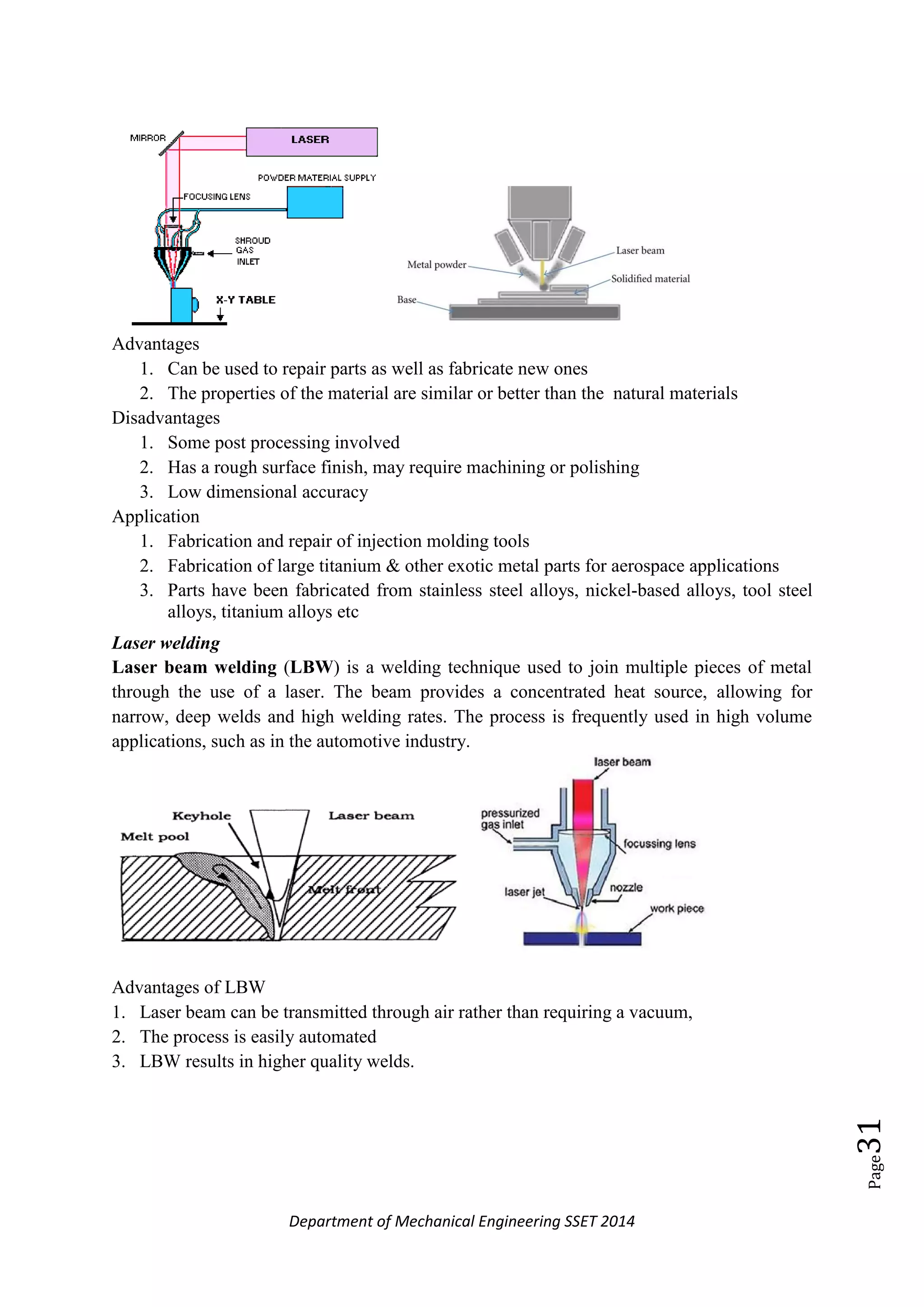 Department of Mechanical Engineering SSET 2014
Page31
Advantages
1. Can be used to repair parts as well as fabricate new ones
2. The properties of the material are similar or better than the natural materials
Disadvantages
1. Some post processing involved
2. Has a rough surface finish, may require machining or polishing
3. Low dimensional accuracy
Application
1. Fabrication and repair of injection molding tools
2. Fabrication of large titanium & other exotic metal parts for aerospace applications
3. Parts have been fabricated from stainless steel alloys, nickel-based alloys, tool steel
alloys, titanium alloys etc
Laser welding
Laser beam welding (LBW) is a welding technique used to join multiple pieces of metal
through the use of a laser. The beam provides a concentrated heat source, allowing for
narrow, deep welds and high welding rates. The process is frequently used in high volume
applications, such as in the automotive industry.
Advantages of LBW
1. Laser beam can be transmitted through air rather than requiring a vacuum,
2. The process is easily automated
3. LBW results in higher quality welds.
 