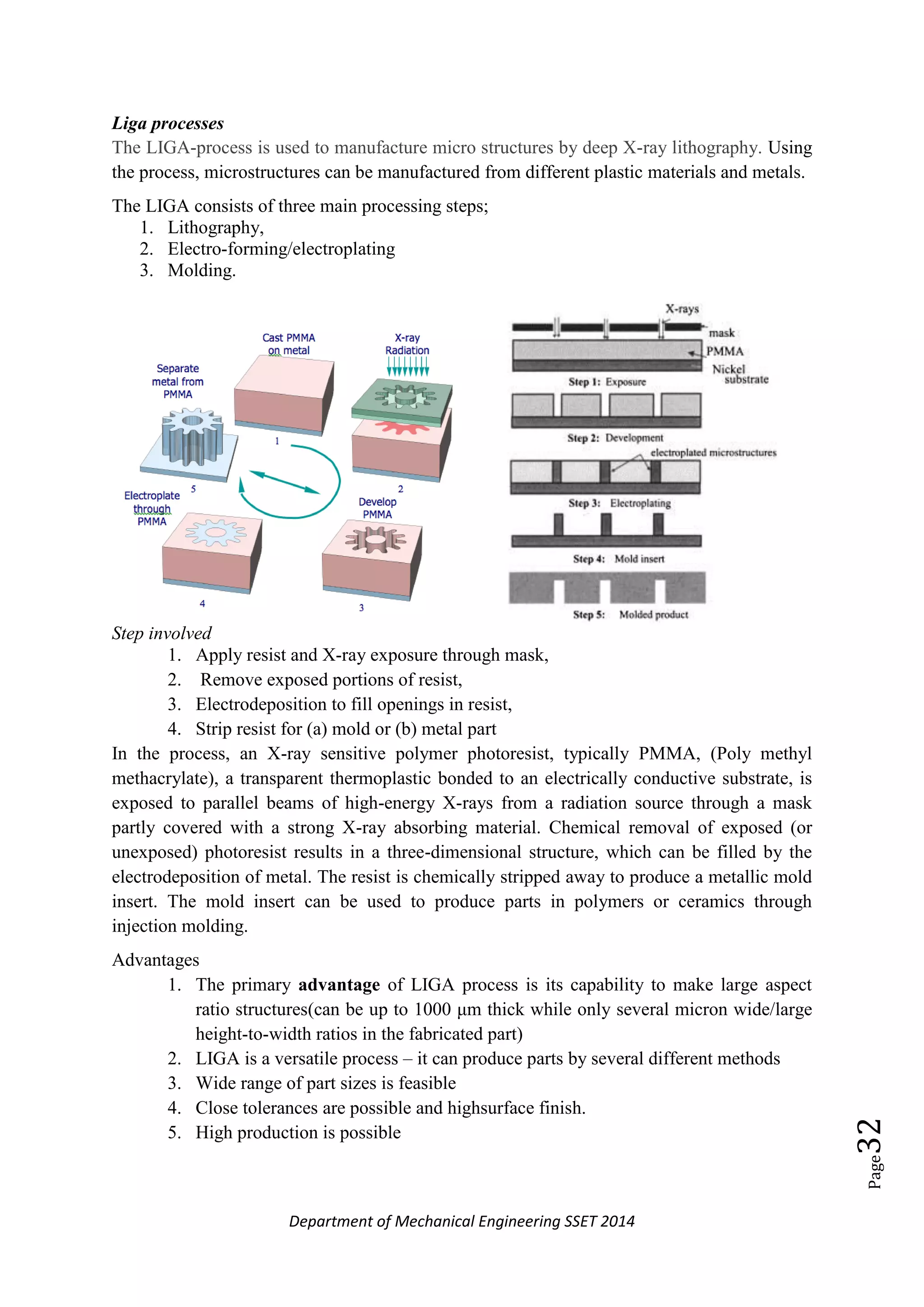Department of Mechanical Engineering SSET 2014
Page32
Liga processes
The LIGA-process is used to manufacture micro structures by deep X-ray lithography. Using
the process, microstructures can be manufactured from different plastic materials and metals.
The LIGA consists of three main processing steps;
1. Lithography,
2. Electro-forming/electroplating
3. Molding.
Step involved
1. Apply resist and X-ray exposure through mask,
2. Remove exposed portions of resist,
3. Electrodeposition to fill openings in resist,
4. Strip resist for (a) mold or (b) metal part
In the process, an X-ray sensitive polymer photoresist, typically PMMA, (Poly methyl
methacrylate), a transparent thermoplastic bonded to an electrically conductive substrate, is
exposed to parallel beams of high-energy X-rays from a radiation source through a mask
partly covered with a strong X-ray absorbing material. Chemical removal of exposed (or
unexposed) photoresist results in a three-dimensional structure, which can be filled by the
electrodeposition of metal. The resist is chemically stripped away to produce a metallic mold
insert. The mold insert can be used to produce parts in polymers or ceramics through
injection molding.
Advantages
1. The primary advantage of LIGA process is its capability to make large aspect
ratio structures(can be up to 1000 μm thick while only several micron wide/large
height-to-width ratios in the fabricated part)
2. LIGA is a versatile process – it can produce parts by several different methods
3. Wide range of part sizes is feasible
4. Close tolerances are possible and highsurface finish.
5. High production is possible
 
