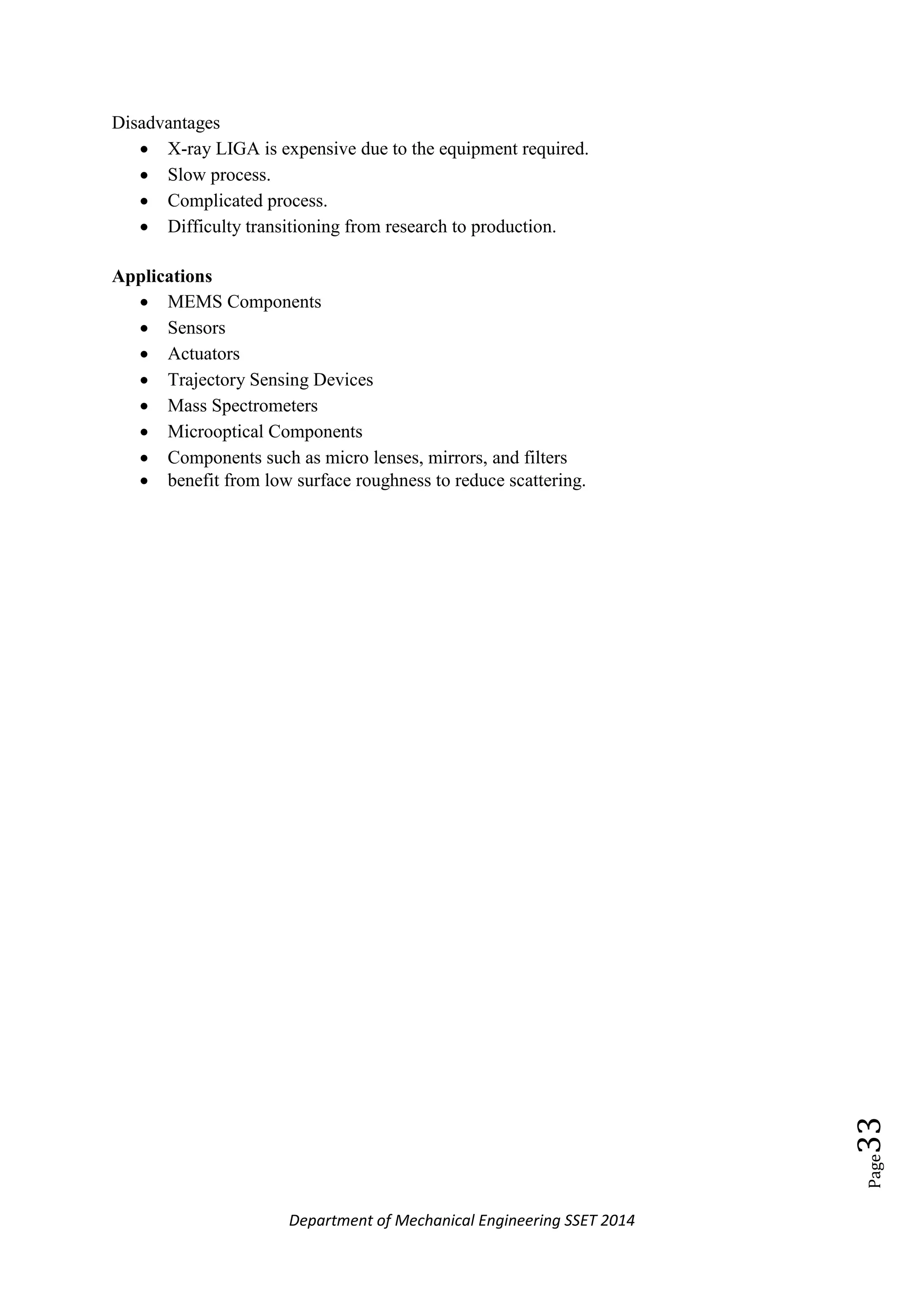 Department of Mechanical Engineering SSET 2014
Page33
Disadvantages
 X-ray LIGA is expensive due to the equipment required.
 Slow process.
 Complicated process.
 Difficulty transitioning from research to production.
Applications
 MEMS Components
 Sensors
 Actuators
 Trajectory Sensing Devices
 Mass Spectrometers
 Microoptical Components
 Components such as micro lenses, mirrors, and filters
 benefit from low surface roughness to reduce scattering.
 