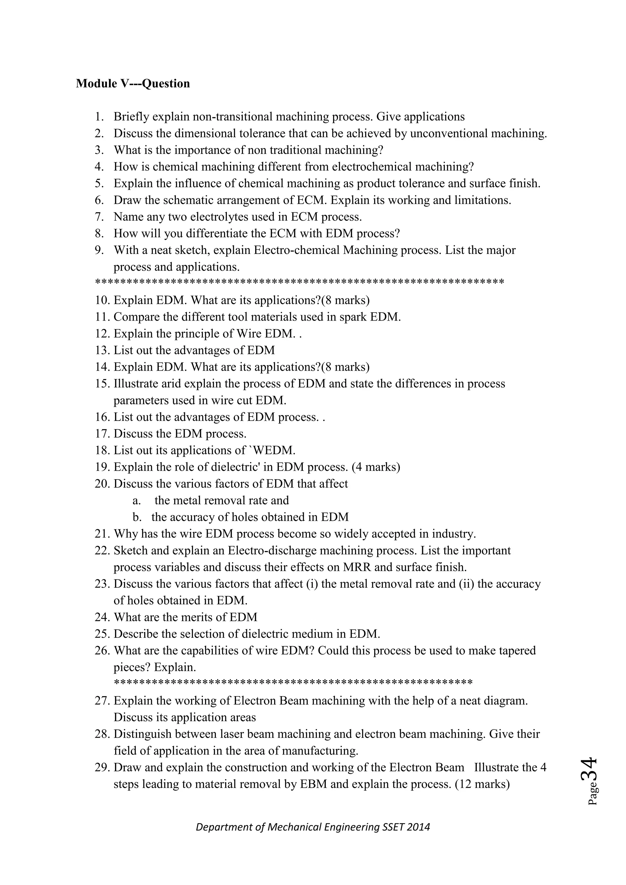 Department of Mechanical Engineering SSET 2014
Page34
Module V---Question
1. Briefly explain non-transitional machining process. Give applications
2. Discuss the dimensional tolerance that can be achieved by unconventional machining.
3. What is the importance of non traditional machining?
4. How is chemical machining different from electrochemical machining?
5. Explain the influence of chemical machining as product tolerance and surface finish.
6. Draw the schematic arrangement of ECM. Explain its working and limitations.
7. Name any two electrolytes used in ECM process.
8. How will you differentiate the ECM with EDM process?
9. With a neat sketch, explain Electro-chemical Machining process. List the major
process and applications.
*****************************************************************
10. Explain EDM. What are its applications?(8 marks)
11. Compare the different tool materials used in spark EDM.
12. Explain the principle of Wire EDM. .
13. List out the advantages of EDM
14. Explain EDM. What are its applications?(8 marks)
15. Illustrate arid explain the process of EDM and state the differences in process
parameters used in wire cut EDM.
16. List out the advantages of EDM process. .
17. Discuss the EDM process.
18. List out its applications of `WEDM.
19. Explain the role of dielectric' in EDM process. (4 marks)
20. Discuss the various factors of EDM that affect
a. the metal removal rate and
b. the accuracy of holes obtained in EDM
21. Why has the wire EDM process become so widely accepted in industry.
22. Sketch and explain an Electro-discharge machining process. List the important
process variables and discuss their effects on MRR and surface finish.
23. Discuss the various factors that affect (i) the metal removal rate and (ii) the accuracy
of holes obtained in EDM.
24. What are the merits of EDM
25. Describe the selection of dielectric medium in EDM.
26. What are the capabilities of wire EDM? Could this process be used to make tapered
pieces? Explain.
*********************************************************
27. Explain the working of Electron Beam machining with the help of a neat diagram.
Discuss its application areas
28. Distinguish between laser beam machining and electron beam machining. Give their
field of application in the area of manufacturing.
29. Draw and explain the construction and working of the Electron Beam Illustrate the 4
steps leading to material removal by EBM and explain the process. (12 marks)
 