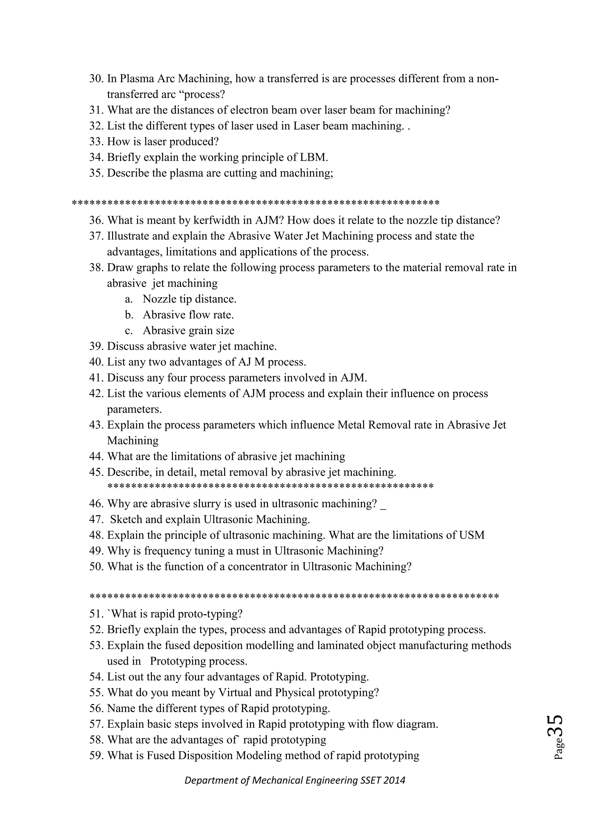 Department of Mechanical Engineering SSET 2014
Page35
30. In Plasma Arc Machining, how a transferred is are processes different from a non-
transferred arc ―process?
31. What are the distances of electron beam over laser beam for machining?
32. List the different types of laser used in Laser beam machining. .
33. How is laser produced?
34. Briefly explain the working principle of LBM.
35. Describe the plasma are cutting and machining;
**************************************************************
36. What is meant by kerfwidth in AJM? How does it relate to the nozzle tip distance?
37. Illustrate and explain the Abrasive Water Jet Machining process and state the
advantages, limitations and applications of the process.
38. Draw graphs to relate the following process parameters to the material removal rate in
abrasive jet machining
a. Nozzle tip distance.
b. Abrasive flow rate.
c. Abrasive grain size
39. Discuss abrasive water jet machine.
40. List any two advantages of AJ M process.
41. Discuss any four process parameters involved in AJM.
42. List the various elements of AJM process and explain their influence on process
parameters.
43. Explain the process parameters which influence Metal Removal rate in Abrasive Jet
Machining
44. What are the limitations of abrasive jet machining
45. Describe, in detail, metal removal by abrasive jet machining.
*******************************************************
46. Why are abrasive slurry is used in ultrasonic machining? _
47. Sketch and explain Ultrasonic Machining.
48. Explain the principle of ultrasonic machining. What are the limitations of USM
49. Why is frequency tuning a must in Ultrasonic Machining?
50. What is the function of a concentrator in Ultrasonic Machining?
*********************************************************************
51. `What is rapid proto-typing?
52. Briefly explain the types, process and advantages of Rapid prototyping process.
53. Explain the fused deposition modelling and laminated object manufacturing methods
used in Prototyping process.
54. List out the any four advantages of Rapid. Prototyping.
55. What do you meant by Virtual and Physical prototyping?
56. Name the different types of Rapid prototyping.
57. Explain basic steps involved in Rapid prototyping with flow diagram.
58. What are the advantages of` rapid prototyping
59. What is Fused Disposition Modeling method of rapid prototyping
 