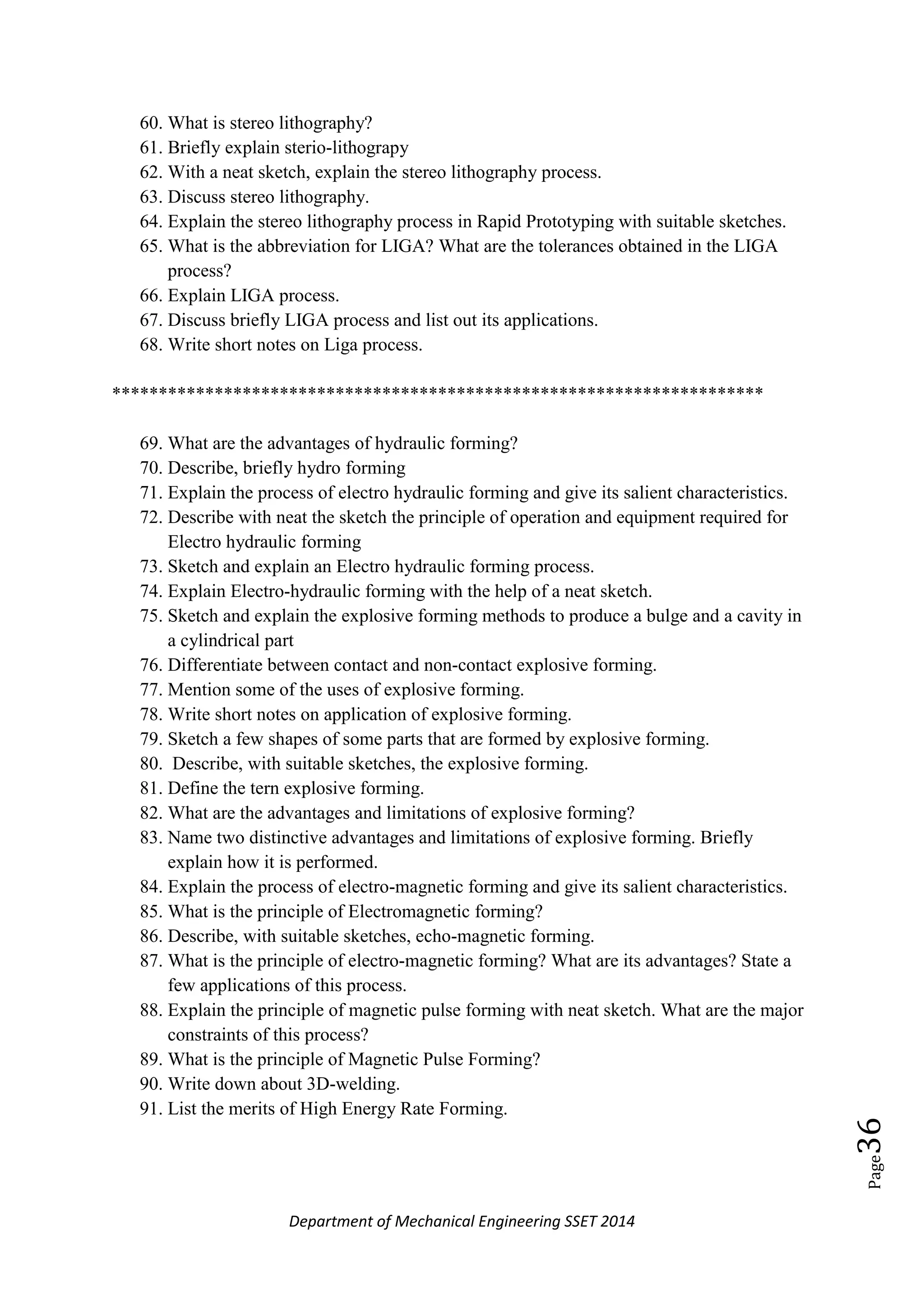 Department of Mechanical Engineering SSET 2014
Page36
60. What is stereo lithography?
61. Briefly explain sterio-lithograpy
62. With a neat sketch, explain the stereo lithography process.
63. Discuss stereo lithography.
64. Explain the stereo lithography process in Rapid Prototyping with suitable sketches.
65. What is the abbreviation for LIGA? What are the tolerances obtained in the LIGA
process?
66. Explain LIGA process.
67. Discuss briefly LIGA process and list out its applications.
68. Write short notes on Liga process.
**********************************************************************
69. What are the advantages of hydraulic forming?
70. Describe, briefly hydro forming
71. Explain the process of electro hydraulic forming and give its salient characteristics.
72. Describe with neat the sketch the principle of operation and equipment required for
Electro hydraulic forming
73. Sketch and explain an Electro hydraulic forming process.
74. Explain Electro-hydraulic forming with the help of a neat sketch.
75. Sketch and explain the explosive forming methods to produce a bulge and a cavity in
a cylindrical part
76. Differentiate between contact and non-contact explosive forming.
77. Mention some of the uses of explosive forming.
78. Write short notes on application of explosive forming.
79. Sketch a few shapes of some parts that are formed by explosive forming.
80. Describe, with suitable sketches, the explosive forming.
81. Define the tern explosive forming.
82. What are the advantages and limitations of explosive forming?
83. Name two distinctive advantages and limitations of explosive forming. Briefly
explain how it is performed.
84. Explain the process of electro-magnetic forming and give its salient characteristics.
85. What is the principle of Electromagnetic forming?
86. Describe, with suitable sketches, echo-magnetic forming.
87. What is the principle of electro-magnetic forming? What are its advantages? State a
few applications of this process.
88. Explain the principle of magnetic pulse forming with neat sketch. What are the major
constraints of this process?
89. What is the principle of Magnetic Pulse Forming?
90. Write down about 3D-welding.
91. List the merits of High Energy Rate Forming.
 