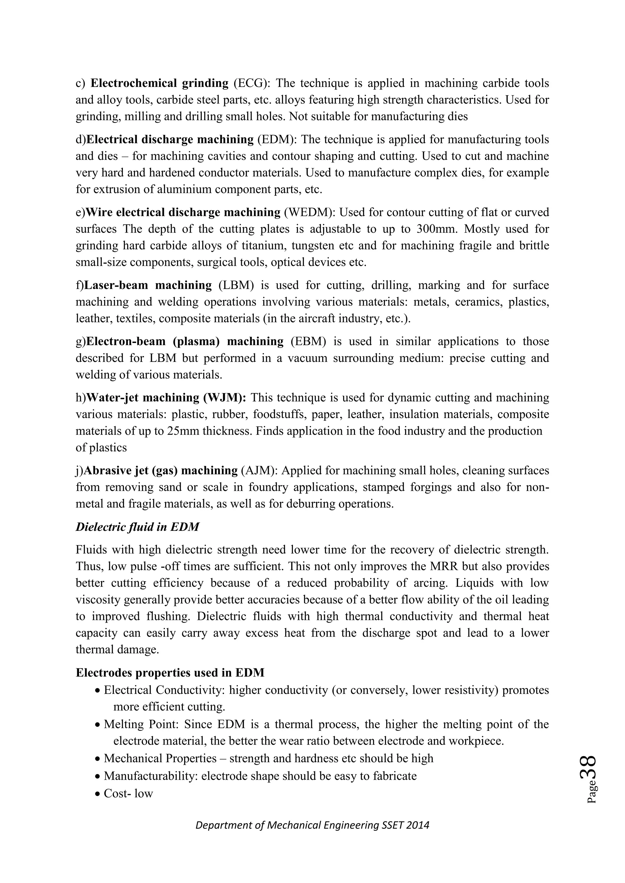 Department of Mechanical Engineering SSET 2014
Page38
c) Electrochemical grinding (ECG): The technique is applied in machining carbide tools
and alloy tools, carbide steel parts, etc. alloys featuring high strength characteristics. Used for
grinding, milling and drilling small holes. Not suitable for manufacturing dies
d)Electrical discharge machining (EDM): The technique is applied for manufacturing tools
and dies – for machining cavities and contour shaping and cutting. Used to cut and machine
very hard and hardened conductor materials. Used to manufacture complex dies, for example
for extrusion of aluminium component parts, etc.
e)Wire electrical discharge machining (WEDM): Used for contour cutting of flat or curved
surfaces The depth of the cutting plates is adjustable to up to 300mm. Mostly used for
grinding hard carbide alloys of titanium, tungsten etc and for machining fragile and brittle
small-size components, surgical tools, optical devices etc.
f)Laser-beam machining (LBM) is used for cutting, drilling, marking and for surface
machining and welding operations involving various materials: metals, ceramics, plastics,
leather, textiles, composite materials (in the aircraft industry, etc.).
g)Electron-beam (plasma) machining (EBM) is used in similar applications to those
described for LBM but performed in a vacuum surrounding medium: precise cutting and
welding of various materials.
h)Water-jet machining (WJM): This technique is used for dynamic cutting and machining
various materials: plastic, rubber, foodstuffs, paper, leather, insulation materials, composite
materials of up to 25mm thickness. Finds application in the food industry and the production
of plastics
j)Abrasive jet (gas) machining (AJM): Applied for machining small holes, cleaning surfaces
from removing sand or scale in foundry applications, stamped forgings and also for non-
metal and fragile materials, as well as for deburring operations.
Dielectric fluid in EDM
Fluids with high dielectric strength need lower time for the recovery of dielectric strength.
Thus, low pulse -off times are sufficient. This not only improves the MRR but also provides
better cutting efficiency because of a reduced probability of arcing. Liquids with low
viscosity generally provide better accuracies because of a better flow ability of the oil leading
to improved flushing. Dielectric fluids with high thermal conductivity and thermal heat
capacity can easily carry away excess heat from the discharge spot and lead to a lower
thermal damage.
Electrodes properties used in EDM
 Electrical Conductivity: higher conductivity (or conversely, lower resistivity) promotes
more efficient cutting.
 Melting Point: Since EDM is a thermal process, the higher the melting point of the
electrode material, the better the wear ratio between electrode and workpiece.
 Mechanical Properties – strength and hardness etc should be high
 Manufacturability: electrode shape should be easy to fabricate
 Cost- low
 