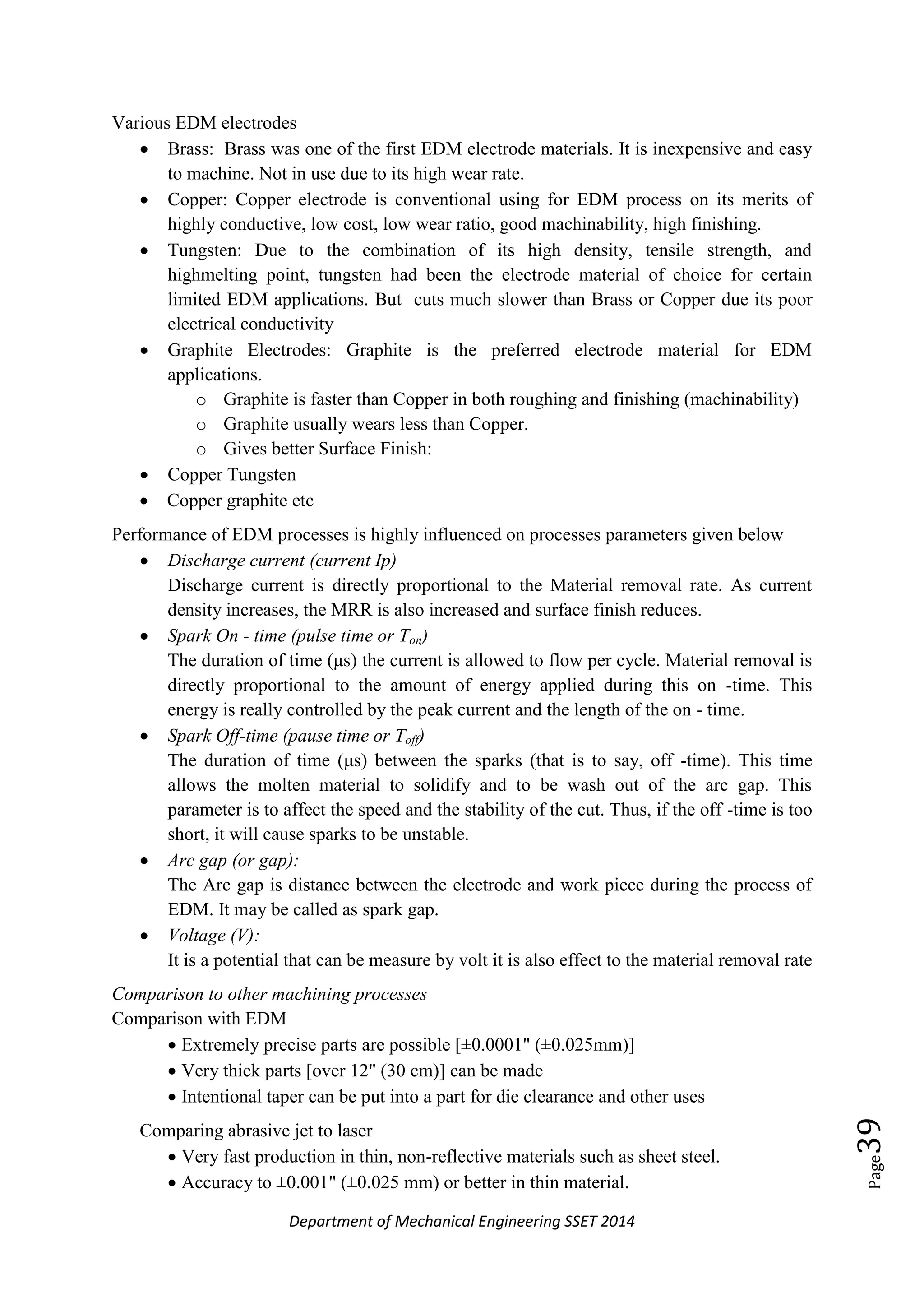 Department of Mechanical Engineering SSET 2014
Page39
Various EDM electrodes
 Brass: Brass was one of the first EDM electrode materials. It is inexpensive and easy
to machine. Not in use due to its high wear rate.
 Copper: Copper electrode is conventional using for EDM process on its merits of
highly conductive, low cost, low wear ratio, good machinability, high finishing.
 Tungsten: Due to the combination of its high density, tensile strength, and
highmelting point, tungsten had been the electrode material of choice for certain
limited EDM applications. But cuts much slower than Brass or Copper due its poor
electrical conductivity
 Graphite Electrodes: Graphite is the preferred electrode material for EDM
applications.
o Graphite is faster than Copper in both roughing and finishing (machinability)
o Graphite usually wears less than Copper.
o Gives better Surface Finish:
 Copper Tungsten
 Copper graphite etc
Performance of EDM processes is highly influenced on processes parameters given below
 Discharge current (current Ip)
Discharge current is directly proportional to the Material removal rate. As current
density increases, the MRR is also increased and surface finish reduces.
 Spark On - time (pulse time or Ton)
The duration of time (μs) the current is allowed to flow per cycle. Material removal is
directly proportional to the amount of energy applied during this on -time. This
energy is really controlled by the peak current and the length of the on - time.
 Spark Off-time (pause time or Toff)
The duration of time (μs) between the sparks (that is to say, off -time). This time
allows the molten material to solidify and to be wash out of the arc gap. This
parameter is to affect the speed and the stability of the cut. Thus, if the off -time is too
short, it will cause sparks to be unstable.
 Arc gap (or gap):
The Arc gap is distance between the electrode and work piece during the process of
EDM. It may be called as spark gap.
 Voltage (V):
It is a potential that can be measure by volt it is also effect to the material removal rate
Comparison to other machining processes
Comparison with EDM
 Extremely precise parts are possible [±0.0001" (±0.025mm)]
 Very thick parts [over 12" (30 cm)] can be made
 Intentional taper can be put into a part for die clearance and other uses
Comparing abrasive jet to laser
 Very fast production in thin, non-reflective materials such as sheet steel.
 Accuracy to ±0.001" (±0.025 mm) or better in thin material.
 