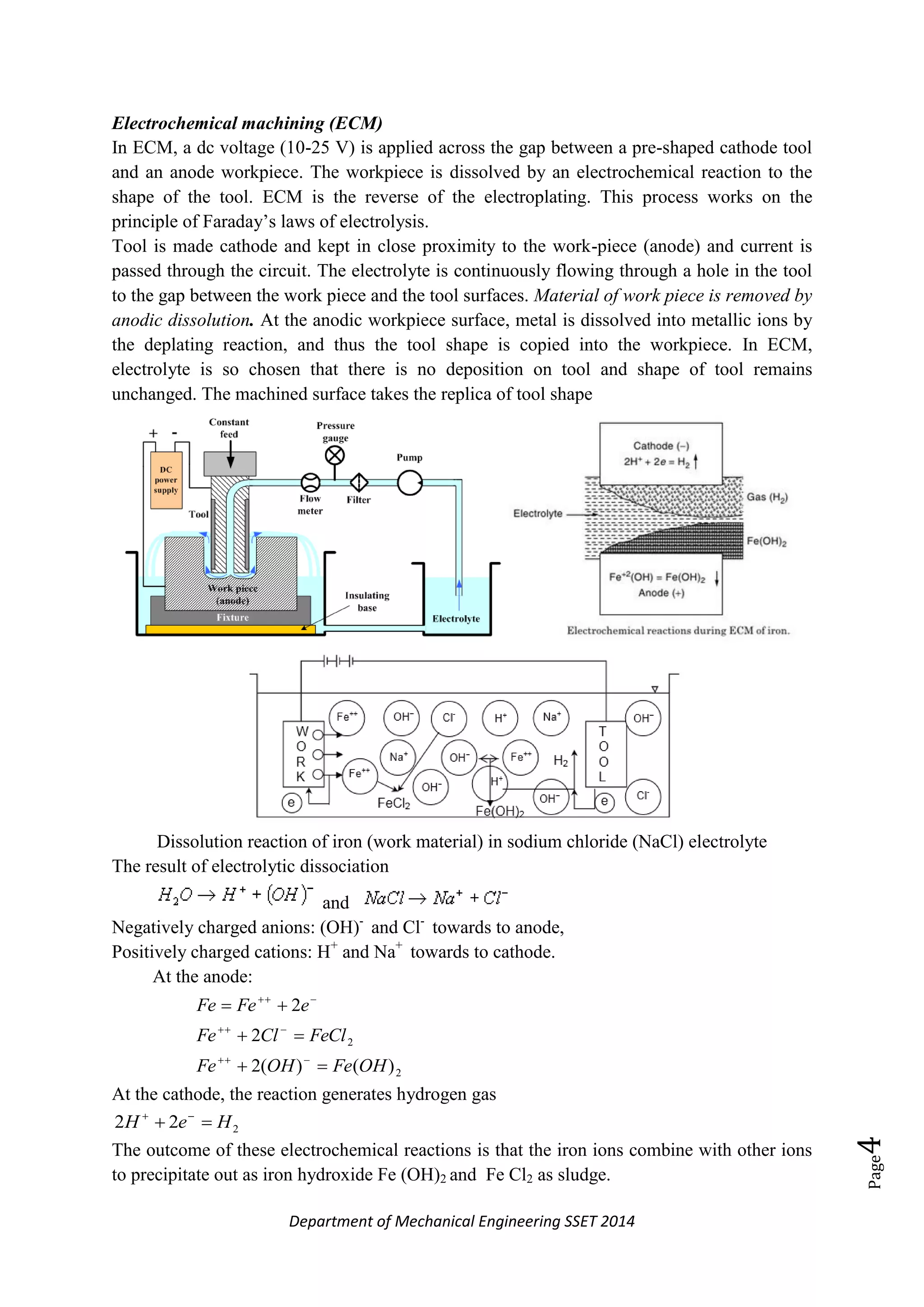 Department of Mechanical Engineering SSET 2014
Page4
Electrochemical machining (ECM)
In ECM, a dc voltage (10-25 V) is applied across the gap between a pre-shaped cathode tool
and an anode workpiece. The workpiece is dissolved by an electrochemical reaction to the
shape of the tool. ECM is the reverse of the electroplating. This process works on the
principle of Faraday‘s laws of electrolysis.
Tool is made cathode and kept in close proximity to the work-piece (anode) and current is
passed through the circuit. The electrolyte is continuously flowing through a hole in the tool
to the gap between the work piece and the tool surfaces. Material of work piece is removed by
anodic dissolution. At the anodic workpiece surface, metal is dissolved into metallic ions by
the deplating reaction, and thus the tool shape is copied into the workpiece. In ECM,
electrolyte is so chosen that there is no deposition on tool and shape of tool remains
unchanged. The machined surface takes the replica of tool shape
Dissolution reaction of iron (work material) in sodium chloride (NaCl) electrolyte
The result of electrolytic dissociation
and
Negatively charged anions: (OH)-
and Cl-
towards to anode,
Positively charged cations: H+
and Na+
towards to cathode.
At the anode:
2
2
)()(2
2
2
OHFeOHFe
FeClClFe
eFeFe






At the cathode, the reaction generates hydrogen gas
222 HeH  
The outcome of these electrochemical reactions is that the iron ions combine with other ions
to precipitate out as iron hydroxide Fe (OH)2 and Fe Cl2 as sludge.
 