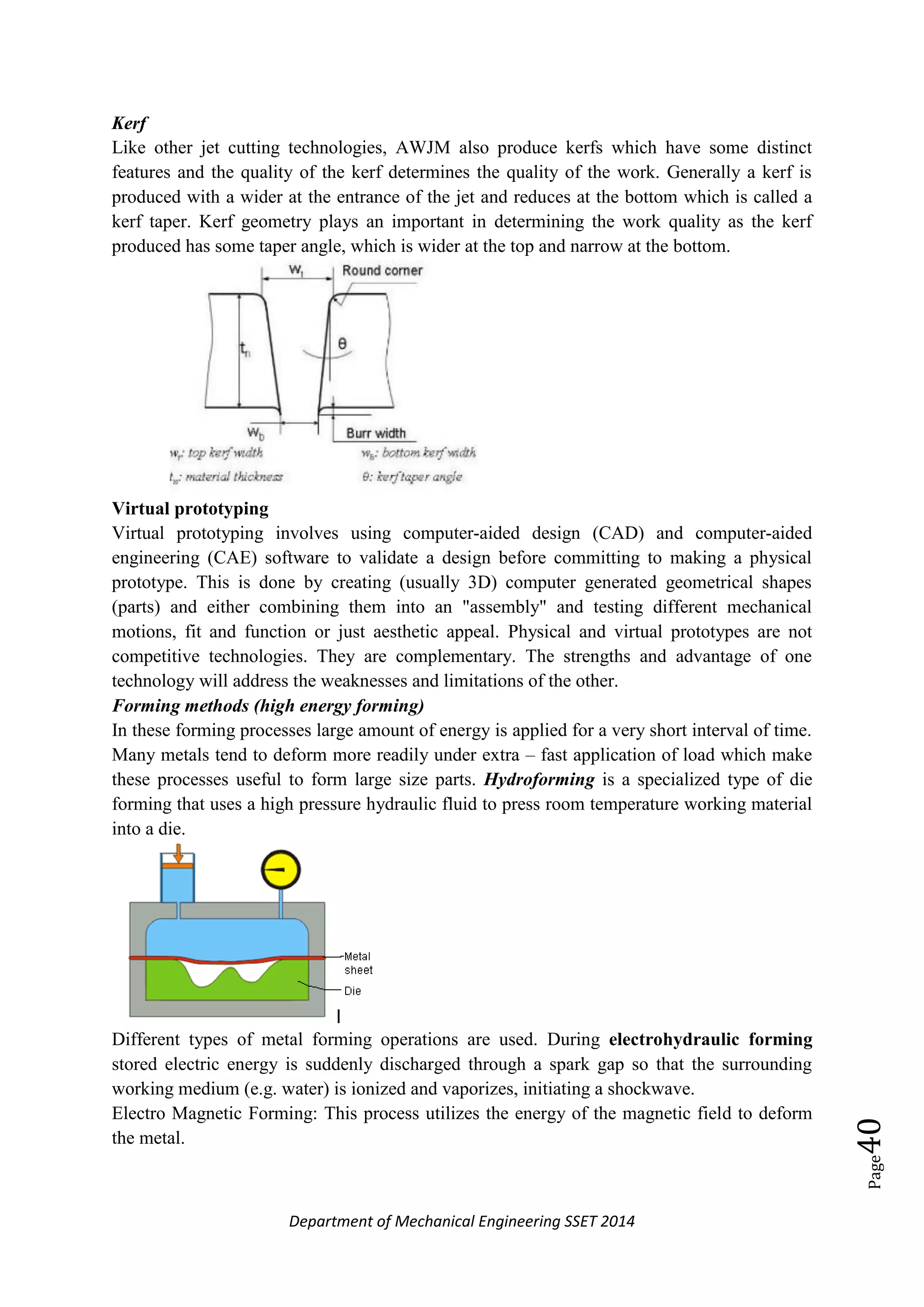 Department of Mechanical Engineering SSET 2014
Page40
Kerf
Like other jet cutting technologies, AWJM also produce kerfs which have some distinct
features and the quality of the kerf determines the quality of the work. Generally a kerf is
produced with a wider at the entrance of the jet and reduces at the bottom which is called a
kerf taper. Kerf geometry plays an important in determining the work quality as the kerf
produced has some taper angle, which is wider at the top and narrow at the bottom.
Virtual prototyping
Virtual prototyping involves using computer-aided design (CAD) and computer-aided
engineering (CAE) software to validate a design before committing to making a physical
prototype. This is done by creating (usually 3D) computer generated geometrical shapes
(parts) and either combining them into an "assembly" and testing different mechanical
motions, fit and function or just aesthetic appeal. Physical and virtual prototypes are not
competitive technologies. They are complementary. The strengths and advantage of one
technology will address the weaknesses and limitations of the other.
Forming methods (high energy forming)
In these forming processes large amount of energy is applied for a very short interval of time.
Many metals tend to deform more readily under extra – fast application of load which make
these processes useful to form large size parts. Hydroforming is a specialized type of die
forming that uses a high pressure hydraulic fluid to press room temperature working material
into a die.
Different types of metal forming operations are used. During electrohydraulic forming
stored electric energy is suddenly discharged through a spark gap so that the surrounding
working medium (e.g. water) is ionized and vaporizes, initiating a shockwave.
Electro Magnetic Forming: This process utilizes the energy of the magnetic field to deform
the metal.
 