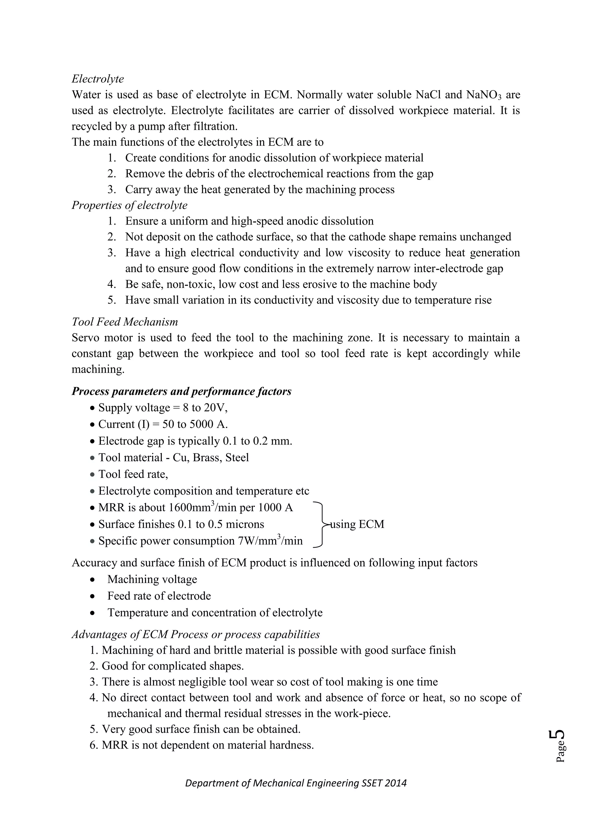 Department of Mechanical Engineering SSET 2014
Page5
Electrolyte
Water is used as base of electrolyte in ECM. Normally water soluble NaCl and NaNO3 are
used as electrolyte. Electrolyte facilitates are carrier of dissolved workpiece material. It is
recycled by a pump after filtration.
The main functions of the electrolytes in ECM are to
1. Create conditions for anodic dissolution of workpiece material
2. Remove the debris of the electrochemical reactions from the gap
3. Carry away the heat generated by the machining process
Properties of electrolyte
1. Ensure a uniform and high-speed anodic dissolution
2. Not deposit on the cathode surface, so that the cathode shape remains unchanged
3. Have a high electrical conductivity and low viscosity to reduce heat generation
and to ensure good flow conditions in the extremely narrow inter-electrode gap
4. Be safe, non-toxic, low cost and less erosive to the machine body
5. Have small variation in its conductivity and viscosity due to temperature rise
Tool Feed Mechanism
Servo motor is used to feed the tool to the machining zone. It is necessary to maintain a
constant gap between the workpiece and tool so tool feed rate is kept accordingly while
machining.
Process parameters and performance factors
 Supply voltage = 8 to 20V,
 Current (I) = 50 to 5000 A.
 Electrode gap is typically 0.1 to 0.2 mm.
 Tool material - Cu, Brass, Steel
 Tool feed rate,
 Electrolyte composition and temperature etc
 MRR is about 1600mm3
/min per 1000 A
 Surface finishes 0.1 to 0.5 microns using ECM
 Specific power consumption 7W/mm3
/min
Accuracy and surface finish of ECM product is influenced on following input factors
 Machining voltage
 Feed rate of electrode
 Temperature and concentration of electrolyte
Advantages of ECM Process or process capabilities
1. Machining of hard and brittle material is possible with good surface finish
2. Good for complicated shapes.
3. There is almost negligible tool wear so cost of tool making is one time
4. No direct contact between tool and work and absence of force or heat, so no scope of
mechanical and thermal residual stresses in the work-piece.
5. Very good surface finish can be obtained.
6. MRR is not dependent on material hardness.
 
