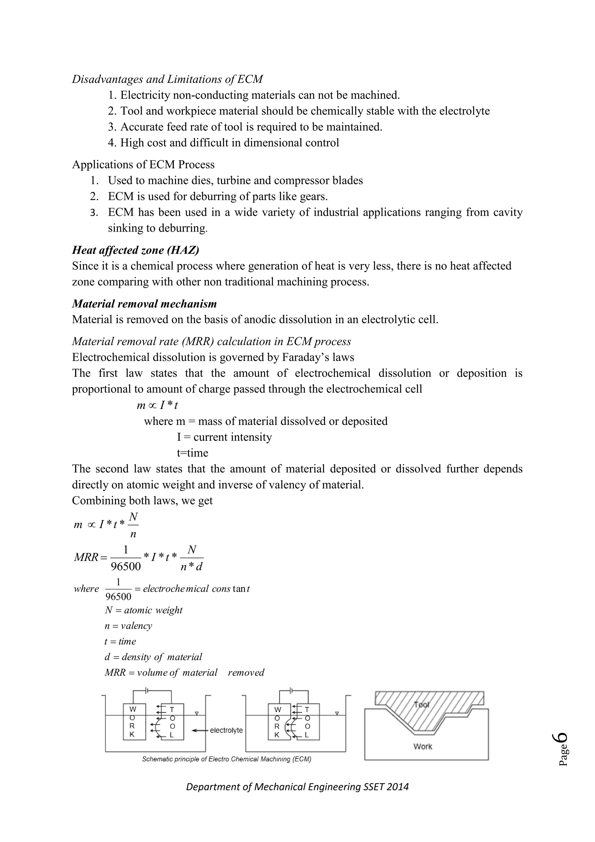 Department of Mechanical Engineering SSET 2014
Page6
Disadvantages and Limitations of ECM
1. Electricity non-conducting materials can not be machined.
2. Tool and workpiece material should be chemically stable with the electrolyte
3. Accurate feed rate of tool is required to be maintained.
4. High cost and difficult in dimensional control
Applications of ECM Process
1. Used to machine dies, turbine and compressor blades
2. ECM is used for deburring of parts like gears.
3. ECM has been used in a wide variety of industrial applications ranging from cavity
sinking to deburring.
Heat affected zone (HAZ)
Since it is a chemical process where generation of heat is very less, there is no heat affected
zone comparing with other non traditional machining process.
Material removal mechanism
Material is removed on the basis of anodic dissolution in an electrolytic cell.
Material removal rate (MRR) calculation in ECM process
Electrochemical dissolution is governed by Faraday‘s laws
The first law states that the amount of electrochemical dissolution or deposition is
proportional to amount of charge passed through the electrochemical cell
tIm *
where m = mass of material dissolved or deposited
I = current intensity
t=time
The second law states that the amount of material deposited or dissolved further depends
directly on atomic weight and inverse of valency of material.
Combining both laws, we get
n
N
tIm **
dn
N
tIMRR
*
***
96500
1

removedmaterialofvolumeMRR
materialofdensityd
timet
valencyn
weightatomicN
tconsmicalelectrochewhere





 tan
96500
1
 