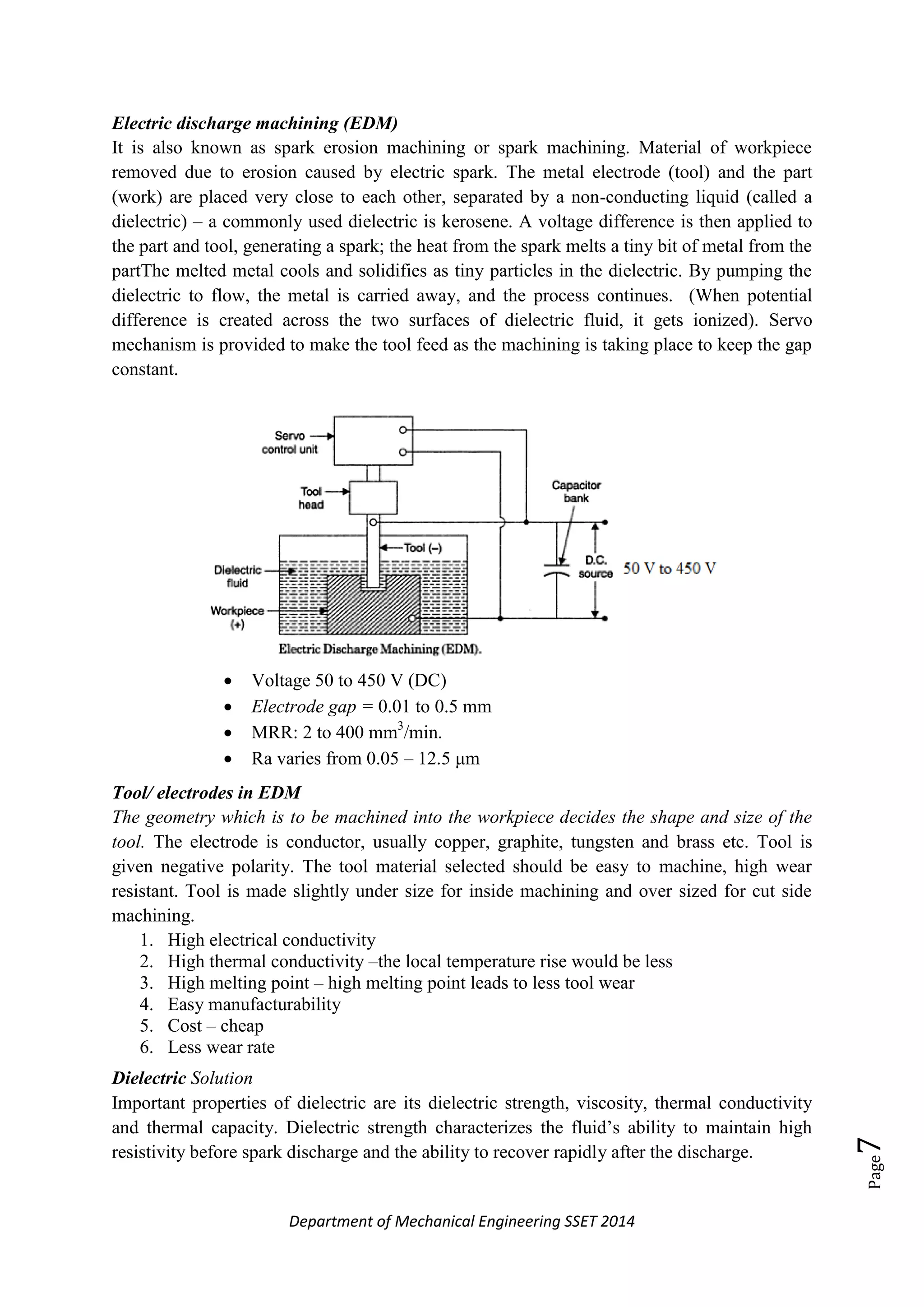 Department of Mechanical Engineering SSET 2014
Page7
Electric discharge machining (EDM)
It is also known as spark erosion machining or spark machining. Material of workpiece
removed due to erosion caused by electric spark. The metal electrode (tool) and the part
(work) are placed very close to each other, separated by a non-conducting liquid (called a
dielectric) – a commonly used dielectric is kerosene. A voltage difference is then applied to
the part and tool, generating a spark; the heat from the spark melts a tiny bit of metal from the
partThe melted metal cools and solidifies as tiny particles in the dielectric. By pumping the
dielectric to flow, the metal is carried away, and the process continues. (When potential
difference is created across the two surfaces of dielectric fluid, it gets ionized). Servo
mechanism is provided to make the tool feed as the machining is taking place to keep the gap
constant.
 Voltage 50 to 450 V (DC)
 Electrode gap = 0.01 to 0.5 mm
 MRR: 2 to 400 mm3
/min.
 Ra varies from 0.05 – 12.5 μm
Tool/ electrodes in EDM
The geometry which is to be machined into the workpiece decides the shape and size of the
tool. The electrode is conductor, usually copper, graphite, tungsten and brass etc. Tool is
given negative polarity. The tool material selected should be easy to machine, high wear
resistant. Tool is made slightly under size for inside machining and over sized for cut side
machining.
1. High electrical conductivity
2. High thermal conductivity –the local temperature rise would be less
3. High melting point – high melting point leads to less tool wear
4. Easy manufacturability
5. Cost – cheap
6. Less wear rate
Dielectric Solution
Important properties of dielectric are its dielectric strength, viscosity, thermal conductivity
and thermal capacity. Dielectric strength characterizes the fluid‘s ability to maintain high
resistivity before spark discharge and the ability to recover rapidly after the discharge.
 