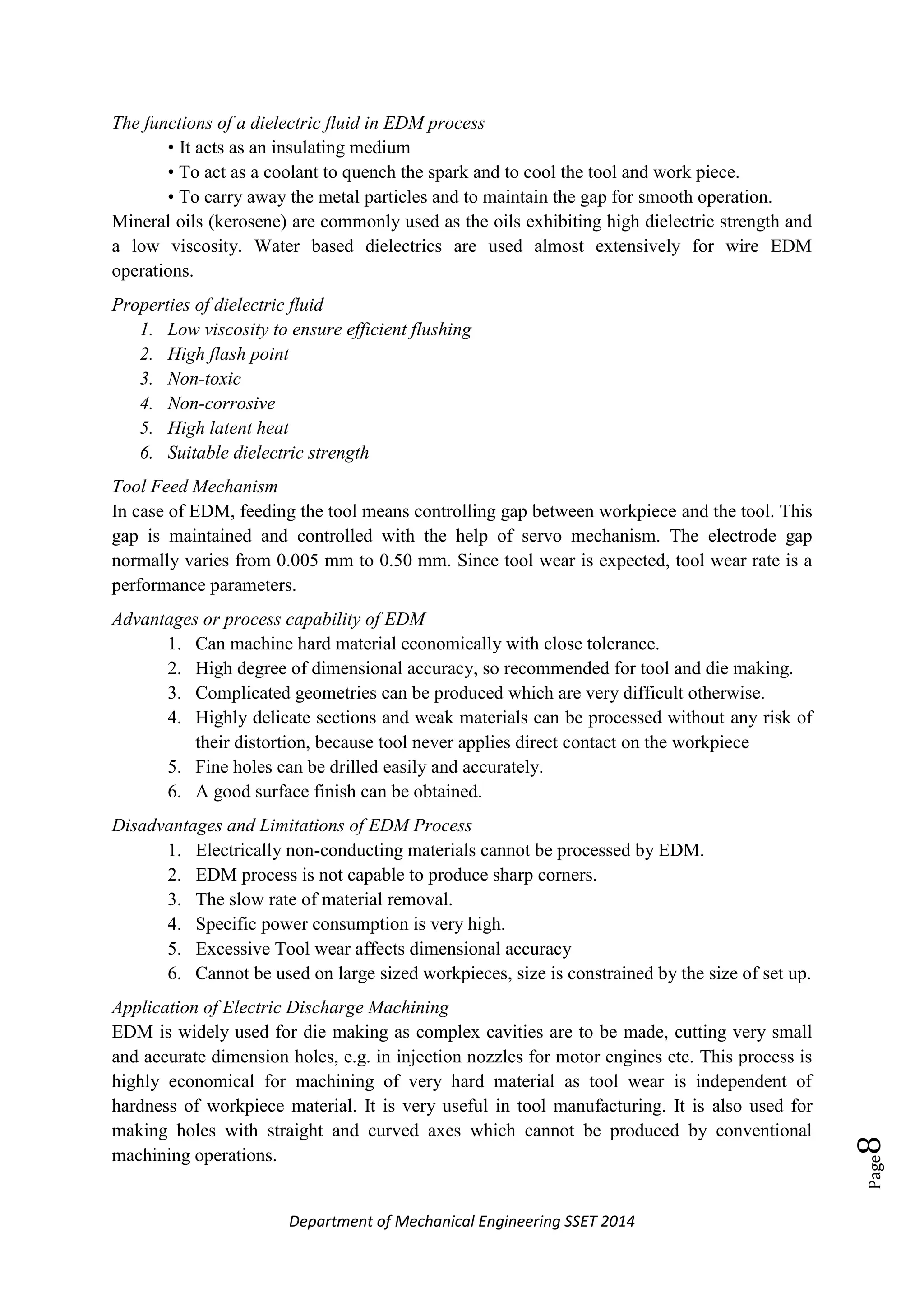 Department of Mechanical Engineering SSET 2014
Page8
The functions of a dielectric fluid in EDM process
• It acts as an insulating medium
• To act as a coolant to quench the spark and to cool the tool and work piece.
• To carry away the metal particles and to maintain the gap for smooth operation.
Mineral oils (kerosene) are commonly used as the oils exhibiting high dielectric strength and
a low viscosity. Water based dielectrics are used almost extensively for wire EDM
operations.
Properties of dielectric fluid
1. Low viscosity to ensure efficient flushing
2. High flash point
3. Non-toxic
4. Non-corrosive
5. High latent heat
6. Suitable dielectric strength
Tool Feed Mechanism
In case of EDM, feeding the tool means controlling gap between workpiece and the tool. This
gap is maintained and controlled with the help of servo mechanism. The electrode gap
normally varies from 0.005 mm to 0.50 mm. Since tool wear is expected, tool wear rate is a
performance parameters.
Advantages or process capability of EDM
1. Can machine hard material economically with close tolerance.
2. High degree of dimensional accuracy, so recommended for tool and die making.
3. Complicated geometries can be produced which are very difficult otherwise.
4. Highly delicate sections and weak materials can be processed without any risk of
their distortion, because tool never applies direct contact on the workpiece
5. Fine holes can be drilled easily and accurately.
6. A good surface finish can be obtained.
Disadvantages and Limitations of EDM Process
1. Electrically non-conducting materials cannot be processed by EDM.
2. EDM process is not capable to produce sharp corners.
3. The slow rate of material removal.
4. Specific power consumption is very high.
5. Excessive Tool wear affects dimensional accuracy
6. Cannot be used on large sized workpieces, size is constrained by the size of set up.
Application of Electric Discharge Machining
EDM is widely used for die making as complex cavities are to be made, cutting very small
and accurate dimension holes, e.g. in injection nozzles for motor engines etc. This process is
highly economical for machining of very hard material as tool wear is independent of
hardness of workpiece material. It is very useful in tool manufacturing. It is also used for
making holes with straight and curved axes which cannot be produced by conventional
machining operations.
 