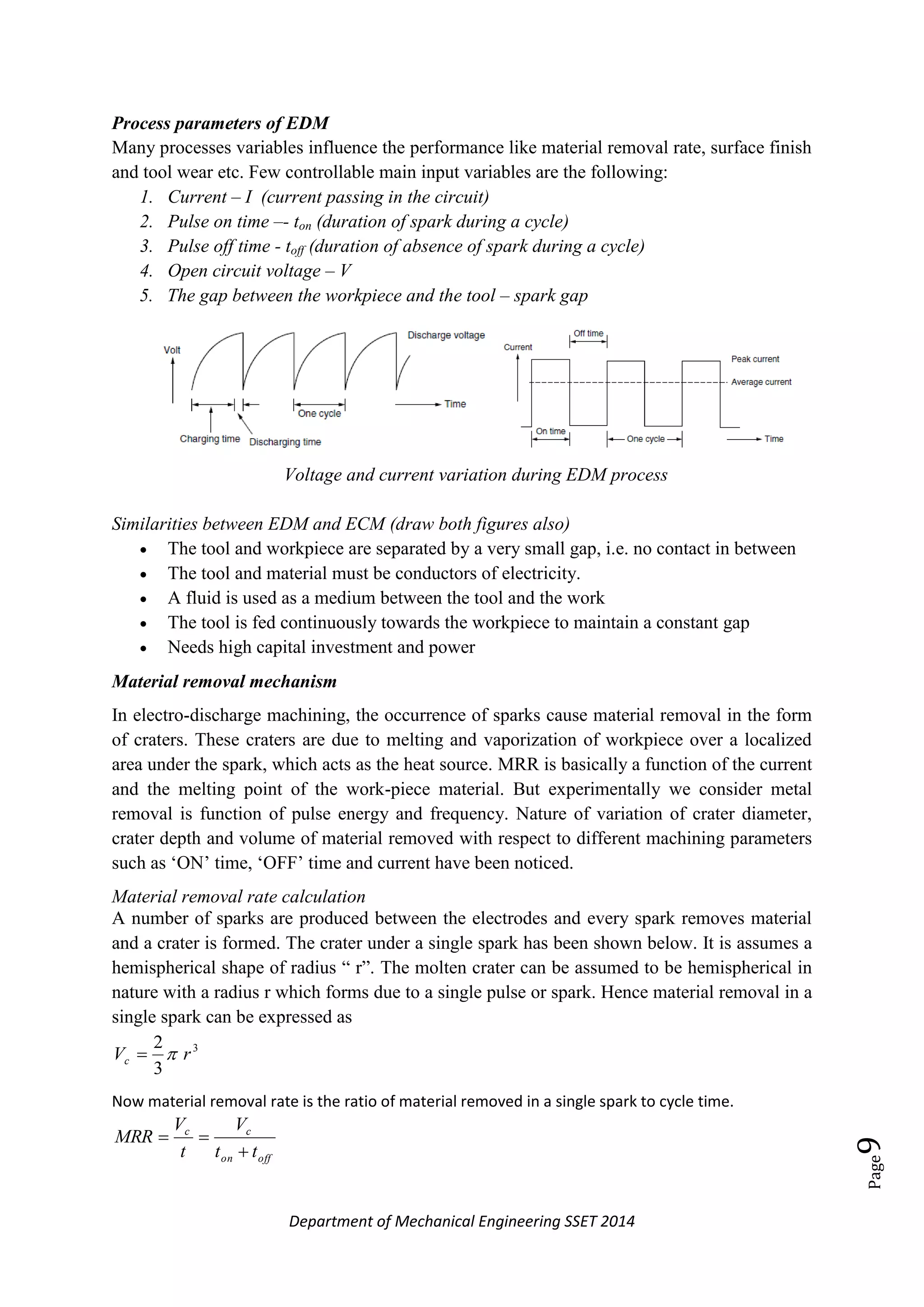 Department of Mechanical Engineering SSET 2014
Page9
Process parameters of EDM
Many processes variables influence the performance like material removal rate, surface finish
and tool wear etc. Few controllable main input variables are the following:
1. Current – I (current passing in the circuit)
2. Pulse on time –- ton (duration of spark during a cycle)
3. Pulse off time - toff (duration of absence of spark during a cycle)
4. Open circuit voltage – V
5. The gap between the workpiece and the tool – spark gap
Voltage and current variation during EDM process
Similarities between EDM and ECM (draw both figures also)
 The tool and workpiece are separated by a very small gap, i.e. no contact in between
 The tool and material must be conductors of electricity.
 A fluid is used as a medium between the tool and the work
 The tool is fed continuously towards the workpiece to maintain a constant gap
 Needs high capital investment and power
Material removal mechanism
In electro-discharge machining, the occurrence of sparks cause material removal in the form
of craters. These craters are due to melting and vaporization of workpiece over a localized
area under the spark, which acts as the heat source. MRR is basically a function of the current
and the melting point of the work-piece material. But experimentally we consider metal
removal is function of pulse energy and frequency. Nature of variation of crater diameter,
crater depth and volume of material removed with respect to different machining parameters
such as ‗ON‘ time, ‗OFF‘ time and current have been noticed.
Material removal rate calculation
A number of sparks are produced between the electrodes and every spark removes material
and a crater is formed. The crater under a single spark has been shown below. It is assumes a
hemispherical shape of radius ― r‖. The molten crater can be assumed to be hemispherical in
nature with a radius r which forms due to a single pulse or spark. Hence material removal in a
single spark can be expressed as
3
3
2
rVc 
Now material removal rate is the ratio of material removed in a single spark to cycle time.
offon
cc
tt
V
t
V
MRR


 