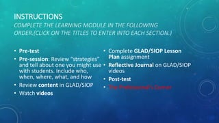 INSTRUCTIONS
COMPLETE THE LEARNING MODULE IN THE FOLLOWING
ORDER.(CLICK ON THE TITLES TO ENTER INTO EACH SECTION.)
• Pre-test
• Pre-session: Review “strategies”
and tell about one you might use
with students. Include who,
when, where, what, and how
• Review content in GLAD/SIOP
• Watch videos
• Complete GLAD/SIOP Lesson
Plan assignment
• Reflective Journal on GLAD/SIOP
videos
• Post-test
• The Professional’s Corner
 