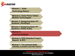 Module 1 : Solar
Technology Basics
Module 2: Solar Photo Voltaic
Module Technologies
Module 3: Designing Solar PV
Systems ( Rooftops)
Module 4: Designing Solar PV
Systems ( Utility Scale)
Module 5:
Financial Analysis
Module 6: DPR (Detailed Project
Report) & EPC
Module 7: The present Solar
industry scenario and the future
 