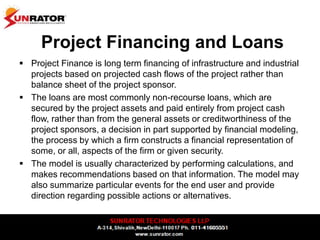 Project Financing and Loans
 Project Finance is long term financing of infrastructure and industrial
projects based on projected cash flows of the project rather than
balance sheet of the project sponsor.
 The loans are most commonly non-recourse loans, which are
secured by the project assets and paid entirely from project cash
flow, rather than from the general assets or creditworthiness of the
project sponsors, a decision in part supported by financial modeling,
the process by which a firm constructs a financial representation of
some, or all, aspects of the firm or given security.
 The model is usually characterized by performing calculations, and
makes recommendations based on that information. The model may
also summarize particular events for the end user and provide
direction regarding possible actions or alternatives.
 