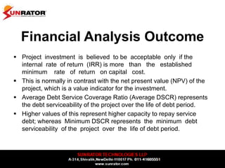 Financial Analysis Outcome
 Project investment is believed to be acceptable only if the
internal rate of return (IRR) is more than the established
minimum rate of return on capital cost.
 This is normally in contrast with the net present value (NPV) of the
project, which is a value indicator for the investment.
 Average Debt Service Coverage Ratio (Average DSCR) represents
the debt serviceability of the project over the life of debt period.
 Higher values of this represent higher capacity to repay service
debt; whereas Minimum DSCR represents the minimum debt
serviceability of the project over the life of debt period.
 