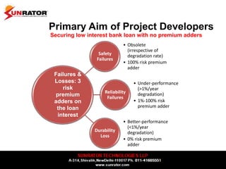 Primary Aim of Project Developers
Securing low interest bank loan with no premium adders
Safety
Failures
• Obsolete
(irrespective of
degradation rate)
• 100% risk premium
adder
Reliability
Failures
• Under-performance
(>1%/year
degradation)
• 1%-100% risk
premium adder
Durability
Loss
• Better-performance
(<1%/year
degradation)
• 0% risk premium
adder
Failures &
Losses: 3
risk
premium
adders on
the loan
interest
 