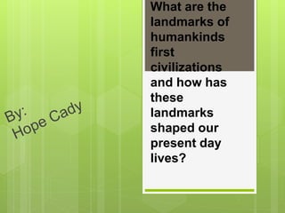 What are the
landmarks of
humankinds
first
civilizations
and how has
these
landmarks
shaped our
present day
lives?
 