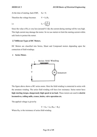 MODULE 5 EE100 Basics of Electrical Engineering
Page 11 of 19
At the time of starting, back EMF, EB = 0.
Therefore the voltage becomes V = IA.RA
i.e IA = (
V
𝑅 𝐴
)
Since the value of RA is very less (around 0.1 Ω), the current during starting will be very high.
This high current may damage the motor. So we use starters to limit the starting current within
safe limits to protect the motor.
2.7 Different Types of DC Motors.
DC Motors are classified into Series, Shunt and Compound motors depending upon the
connection of field windings.
 Series Motor.
The figure above shows a DC series motor. Here the field winding is connected in series with
the armature winding. The series field winding will have low resistance. Series motor have
high starting torque, dangerously high speed at no load. These motors are used in electric
locomotives, rolling mills, cranes, hoists, valve operation etc.
The applied voltage is given by
V = EB + IA.( RSE + RA)
Where RSE is the resistance of series field winding.
 