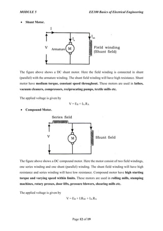 MODULE 5 EE100 Basics of Electrical Engineering
Page 12 of 19
 Shunt Motor.
The figure above shows a DC shunt motor. Here the field winding is connected in shunt
(parallel) with the armature winding. The shunt field winding will have high resistance. Shunt
motor have medium torque, constant speed throughout. These motors are used in lathes,
vacuum cleaners, compressors, reciprocating pumps, textile mills etc.
The applied voltage is given by
V = EB + IA.RA
 Compound Motor.
The figure above shows a DC compound motor. Here the motor consist of two field windings,
one series winding and one shunt (parallel) winding. The shunt field winding will have high
resistance and series winding will have low resistance. Compound motor have high starting
torque and varying speed within limits. These motors are used in rolling mills, stamping
machines, rotary presses, door lifts, pressure blowers, shearing mills etc.
The applied voltage is given by
V = EB + I.RSE + IA.RA
 